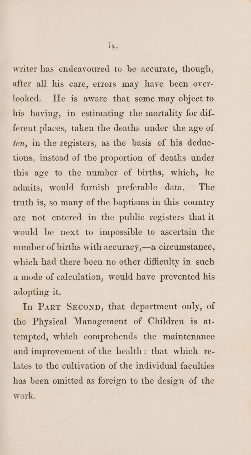writer has endeavoured to be accurate, though, after all his care, errors may have been over- looked. He is aware that some may object to his having, in estimating the mortality for dif- ferent places, taken the deaths under the age of ten, in the registers, as the basis of his deduc- tions, instead of the proportion of deaths under this age to the number of births, which, he admits, would furnish preferable data. The truth is, so many of the baptisms in this country are not entered in the public registers that it would be next to impossible to ascertain the number of births with accuracy,—a circumstance, which had there been no other difficulty in such a mode of calculation, would have prevented his adopting it. In Parr SEconp, that department only, of the Physical Management of Children is at- tempted, which comprehends the maintenance and improvement of the health: that which re- lates to the cultivation of the individual faculties has been omitted as foreign to the design of the work,
