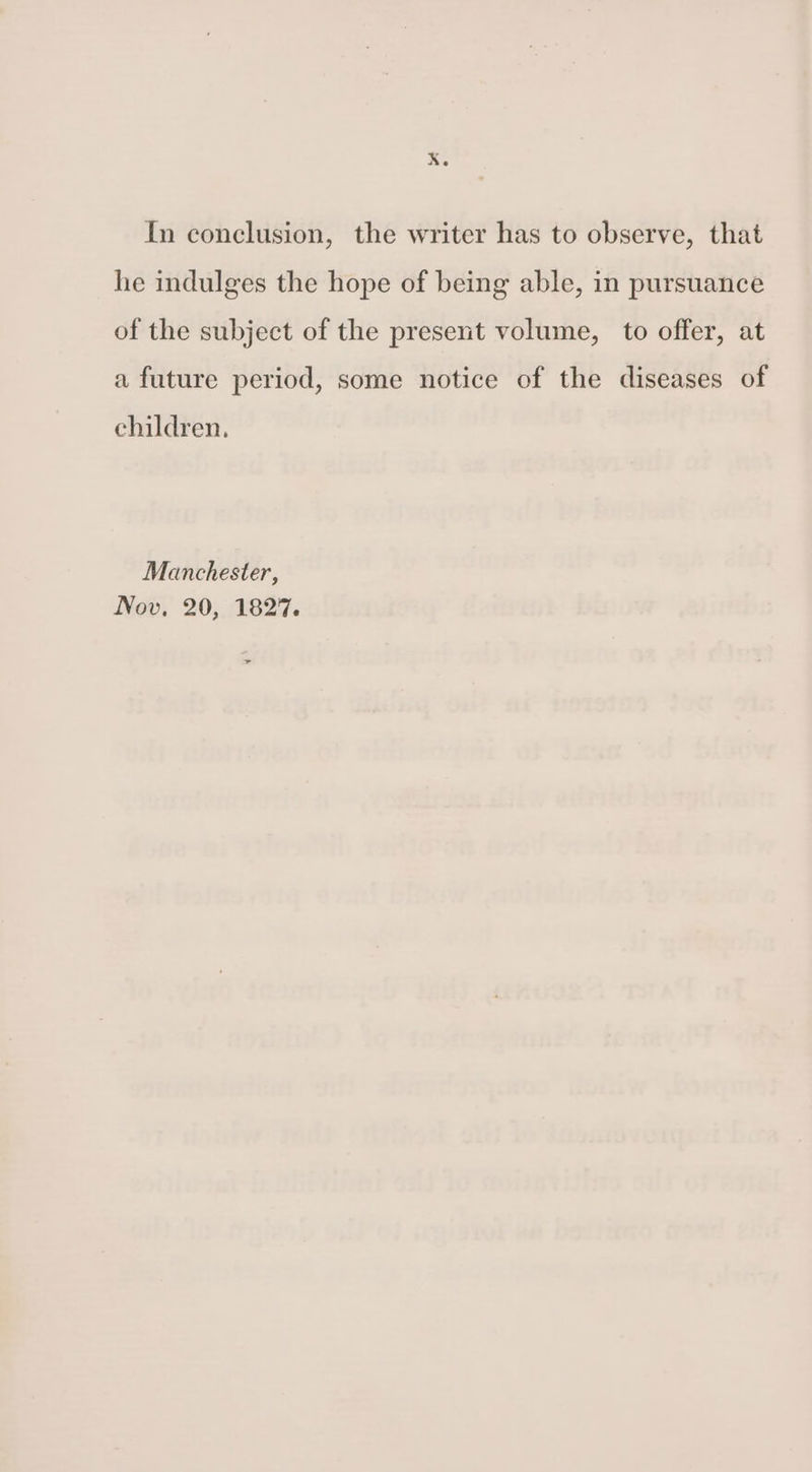 In conclusion, the writer has to observe, that he indulges the hope of being able, in pursuance of the subject of the present volume, to offer, at a future period, some notice of the diseases of children, Manchester, Nov, 20, 1827. +