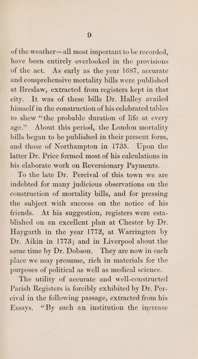 of the weather—all most important to be recorded, have been entirely overlooked in the provisions of the act. As early as the year 1687, accurate and comprehensive mortality bills were published at Breslaw, extracted from registers kept in that city. It was of these bills Dr. Halley availed himself in the construction of his celebrated tables to shew “the probable duration of life at every age.’ About this period, the London mortality bills began to be published in their present form, and those of Northampton in 1735. Upon the latter Dr. Price formed most of his calculations in his elaborate work on Reversionary Payments. To the late Dr. Percival of this town we are indebted for many judicious observations on the construction of mortality bills, and for pressing the subject with success on the notice of his friends. At his suggestion, registers were esta- blished on an excellent plan at Chester by Dr. Haygarth in the year 1772, at Warrington by Dr. Aikin in 1773; and in Liverpool about the same time by Dr. Dobson. ‘They are now in each place we may presume, rich in materials for the purposes of political as well as medical science. The utility of accurate and well-constructed Parish Registers is forcibly exhibited by Dr. Per- cival in the following passage, extracted from his Essays. “By such an institution the increase