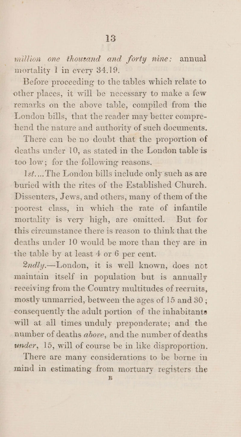 million one thousand and forty nine: annual mortality 1 in every 34.19. Before proceeding to the tables which relate to other places, it will be necessary to make a few remarks on the above table, compiled from the London bills, that the reader may better compre- hend the nature and authority of such documents. There can be no doubt that the proportion of deaths under 10, as stated in the London table is too low; for the following reasons. Ist.... The London bills include only such as are buried with the rites of the Established Church. Dissenters, Jews, and others, many of them of the ‘poorest class, in which the rate of infantile mortality is very high, are omitted. But for this circumstance there is reason to think that the deaths under 10 would be more than they are in the table by at least 4 or 6 per cent. 2ndly—Loudon, it is well known, does not maintain itself in population but is annually receiving from the Country multitudes of recruits, mostly unmarried, between the ages of 15 and 30; consequently the adult portion of the inhabitants will at all times unduly preponderate; and the number of deaths above, and the number of deaths under, 15, will of course be in like disproportion. There are many considerations to be borne in mind in estimating from mortuary registers the B