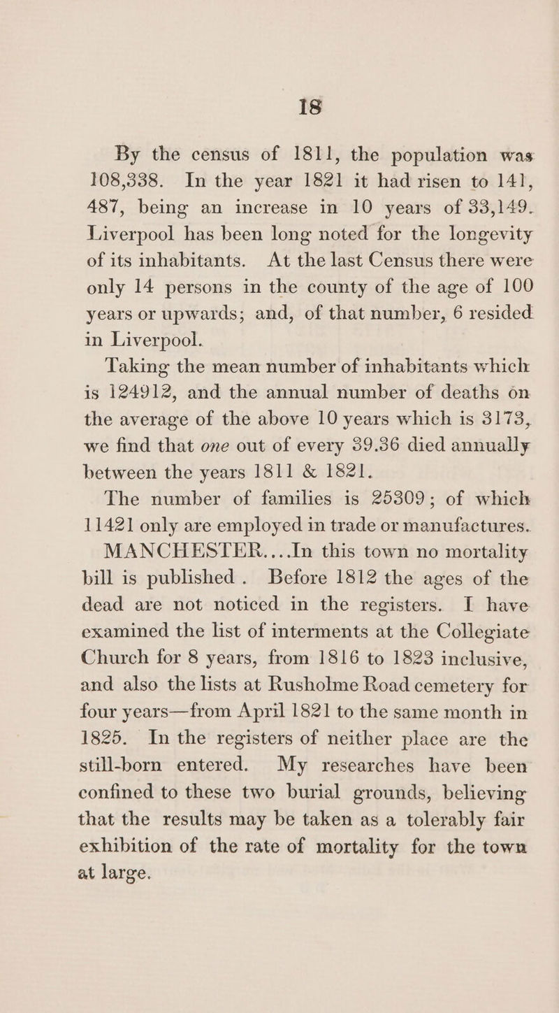 By the census of 1811, the population was 108,338. In the year 1821 it had risen to 141, 487, being an increase in 10 years of 33,149. Liverpool has been long noted for the longevity of its inhabitants. At the last Census there were only 14 persons in the county of the age of 100 years or upwards; and, of that number, 6 resided. in Liverpool. Taking the mean number of inhabitants which is 124912, and the annual number of deaths on the average of the above 10 years which is 3173, we find that one out of every 39.36 died annually between the years 1811 &amp; 1821. The number of families is 25309; of which 11421 only are employed in trade or manufactures. MANCHESTER....In this town no mortality bill is published. Before 1812 the ages of the dead are not noticed in the registers. I have examined the list of interments at the Collegiate Church for 8 years, from 1816 to 1823 inclusive, and also the lists at Rusholme Road cemetery for four years—from April 1821 to the same month in 1825. In the registers of neither place are the still-born entered. My researches have been confined to these two burial grounds, believing that the results may be taken as a tolerably fair exhibition of the rate of mortality for the town at large.