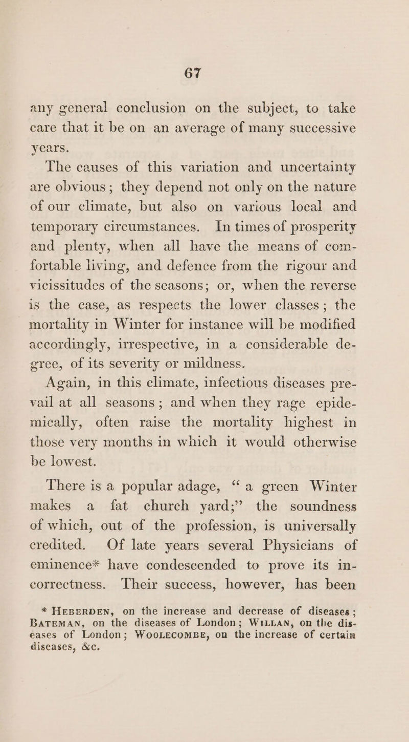 any general conclusion on the subject, to take care that it be on an average of many successive years. The causes of this variation and uncertainty are obvious; they depend not only on the nature of our climate, but also on various local and temporary circumstances. In times of prosperity and plenty, when all have the means of com- fortable living, and defence from the rigour and vicissitudes of the seasons; or, when the reverse is the case, as respects the lower classes; the mortality in Winter for instance will be modified accordingly, irrespective, in a considerable de- grec, of its severity or mildness. Again, in this climate, infectious diseases pre- vail at all seasons; and when they rage epide- mically, often raise the mortality highest in those very months in which it would otherwise be lowest. There is a popular adage, “a green Winter makes a fat church yard;’ the soundness of which, out of the profession, is universally credited. Of late years several Physicians of eminence* have condescended to prove its in- correctness. ‘Their success, however, has been * HEBERDEN, on the increase and decrease of diseases ; BATEMAN, on the diseases of London; WILLAN, on the dis- eases of London; WooLECOMBE, on the increase of certain diseases, &c.