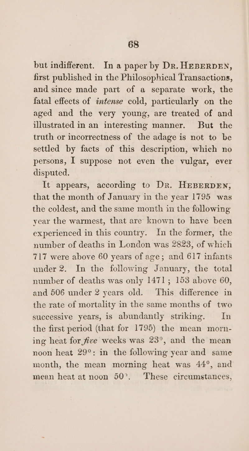 but indifferent. In a paper by Dr. HEBERDEN, first published in the Philosophical Transactions, and since made part of a separate work, the fatal effects of intense cold, particularly on the aged and the very young, are treated of and illustrated in an interesting manner. But the truth or incorrectness of the adage is not to be settled by facts of this description, which no persons, [ suppose not even the vulgar, ever disputed. | It appears, according to Dr. HEBERDEN, that the month of January in the year 1795 was the coldest, and the same month in the following year the warmest, that are known to have been experienced in this country. In the former, the number of deaths in London was 2823, of which 717 were above 60 years of age; and 617 infants under 2. In the following January, the total number of deaths was only 1471; 153 above 60, and 506 under 2 years old. This difference in the rate of mortality in the same months of two successive years, is abundantly striking. In the first period (that for 1795) the mean morn- ing heat for five weeks was 23°, and the mean noon heat 29°: in the following year and same month, the mean morning heat was 44°, and mean heat at noon 50°. These circumstances,