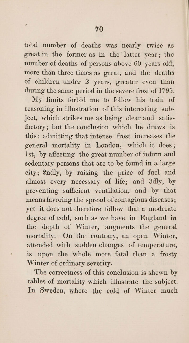 total number of deaths was nearly twice as great in the former as in the latter year; the number of deaths of persons above 60 years old, more than three times as great, and the deaths of children under 2 years, greater even than during the same period in the severe frost of 1795. My limits forbid me to follow his train of reasoning in illustration of this interesting sub- ject, which strikes me as being clear and satis- factory; but the conclusion which he draws is this: admitting that intense frost increases the general mortality in London, which it does; Ist, by affecting the great number of infirm and sedentary persons that are to be found in a large city; 2ndly, by raising the price of fuel and almost every necessary of life; and 3dly, by preventing sufficient ventilation, and by that means favoring the spread of contagious diseases ; yet it does not therefore follow that a moderate degree of cold, such as we have in England in the depth of Winter, augments the general mortality. On the contrary, an open Winter, attended with sudden changes of temperature, is upon the whole more fatal than a frosty Winter of ordinary severity. The correctness of this conclusion is shewn by tables of mortality which illustrate the subject. In Sweden, where the cold of Winter much