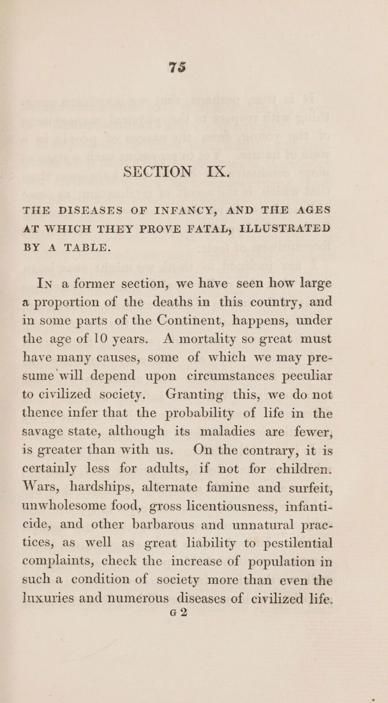 73 SECTION IX. THE DISEASES OF INFANCY, AND THE AGES AT WHICH THEY PROVE FATAL, ILLUSTRATED BY A TABLE. In a former section, we have seen how large a proportion of the deaths in this country, and in some parts of the Continent, happens, under the age of 10 years. A mortality so great must have many causes, some of which we may pre- sume will depend upon circumstances peculiar to civilized society. Granting this, we do not thence infer that the probability of life in the savage state, although its maladies are fewer, is greater than with us. On the contrary, it is certainly less for adults, if not for children. Wars, hardships, alternate famine and surfeit, unwholesome food, gross licentiousness, infanti- cide, and other barbarous and unnatural prac- tices, as well as great liability to pestilential complaints, check the increase of population in such a condition of society more than even the Inxuries and numerous diseases of civilized life.