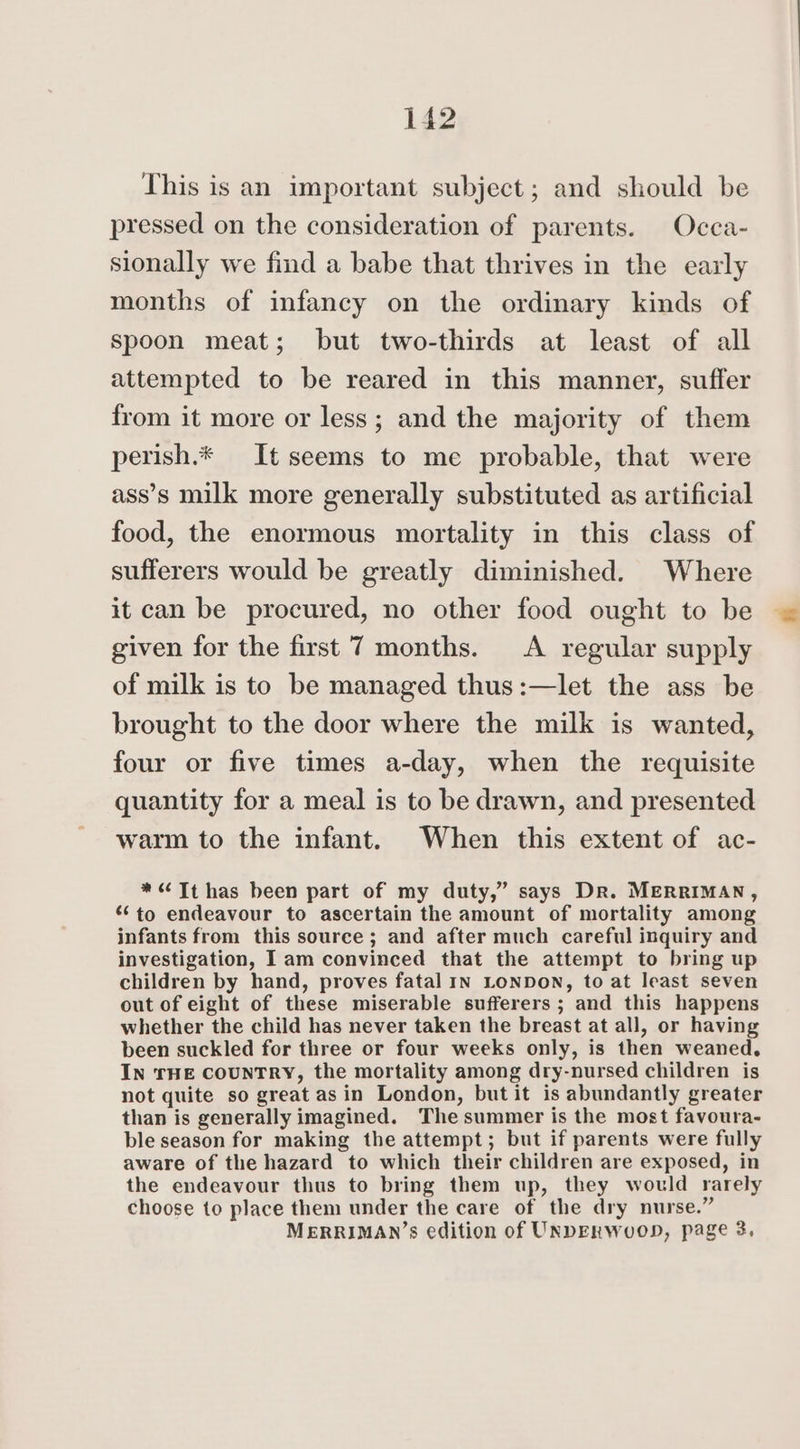This is an important subject; and should be pressed on the consideration of parents. Occa- sionally we find a babe that thrives in the early months of infancy on the ordinary kinds of spoon meat; but two-thirds at least of all attempted to be reared in this manner, suffer from it more or less; and the majority of them perish.* It seems to me probable, that were ass’s milk more generally substituted as artificial food, the enormous mortality in this class of sufferers would be greatly diminished. Where it can be procured, no other food ought to be given for the first 7 months. A regular supply of milk is to be managed thus:—let the ass be brought to the door where the milk is wanted, four or five times a-day, when the requisite quantity for a meal is to be drawn, and presented warm to the infant. When this extent of ac- *“Tthas been part of my duty,’ says Dr. MERRIMAN, “to endeavour to ascertain the amount of mortality among infants from this source; and after much careful inquiry and investigation, Iam convinced that the attempt to bring up children by hand, proves fatal In LONDON, to at least seven out of eight of these miserable sufferers ; and this happens whether the child has never taken the breast at all, or having been suckled for three or four weeks only, is then weaned. IN THE COUNTRY, the mortality among dry-nursed children is not quite so great asin London, but it is abundantly greater than is generally imagined. The summer is the most favoura- ble season for making the attempt; but if parents were fully aware of the hazard to which their children are exposed, in the endeavour thus to bring them up, they would rarely choose to place them under the care of the dry nurse.” MERRIMAN’s edition of UNDERWuOD, page 3.