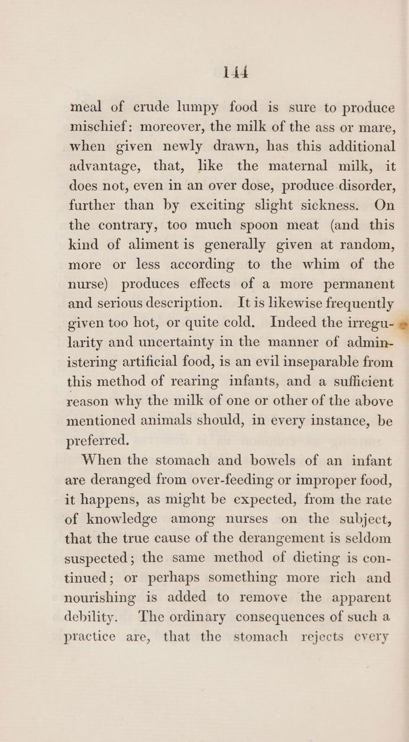 meal of crude lumpy food is sure to produce mischief: moreover, the milk of the ass or mare, when given newly drawn, has this additional advantage, that, like the maternal milk, it does not, even in an over dose, produce disorder, further than by exciting slight sickness. On the contrary, too much spoon meat (and this kind of aliment is generally given at random, more or less according to the whim of the nurse) produces effects of a more permanent and serious description. It is likewise frequently given too hot, or quite cold. Indeed the lregu- = larity and uncertainty in the manner of admin- istering artificial food, is an evil inseparable from this method of rearing infants, and a sufficient reason why the milk of one or other of the above mentioned animals should, in every instance, be preferred. When the stomach and bowels of an infant are deranged from over-feeding or improper food, it happens, as might be expected, from the rate of knowledge among nurses on the subject, that the true cause of the derangement is seldom suspected; the same method of dieting is con- tinued; or perhaps something more rich and nourishing is added to remove the apparent debility. The ordinary consequences of such a practice are, that the stomach rejects every