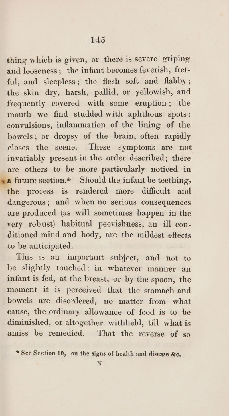 thing which is given, or there is severe griping and looseness; the infant becomes feverish, fret- ful, and sleepless; the flesh soft and flabby ; the skin dry, harsh, pallid, or yellowish, and frequently covered with some eruption; the mouth we find studded with aphthous spots: convulsions, inflammation of the lining of the bowels; or dropsy of the brain, often rapidly closes the scene. These symptoms are not invariably present in the order described; there are others to be more particularly noticed in va future section.* Should the infant be teething, the process is rendered more difficult and dangerous; and when no serious consequences are produced (as will sometimes happen in the very robust) habitual peevishness, an ill con- ditioned mind and body, are the mildest effects to be anticipated. This is an important subject, and not to be slightly touched: in whatever manner an infant is fed, at the breast, or by the spoon, the moment it is perceived that the stomach and bowels are disordered, no matter from what cause, the ordinary allowance of food is to be diminished, or altogether withheld, till what is amiss be remedied. That the reverse of so * See Section 10, on the signs of health and disease &amp;c. N