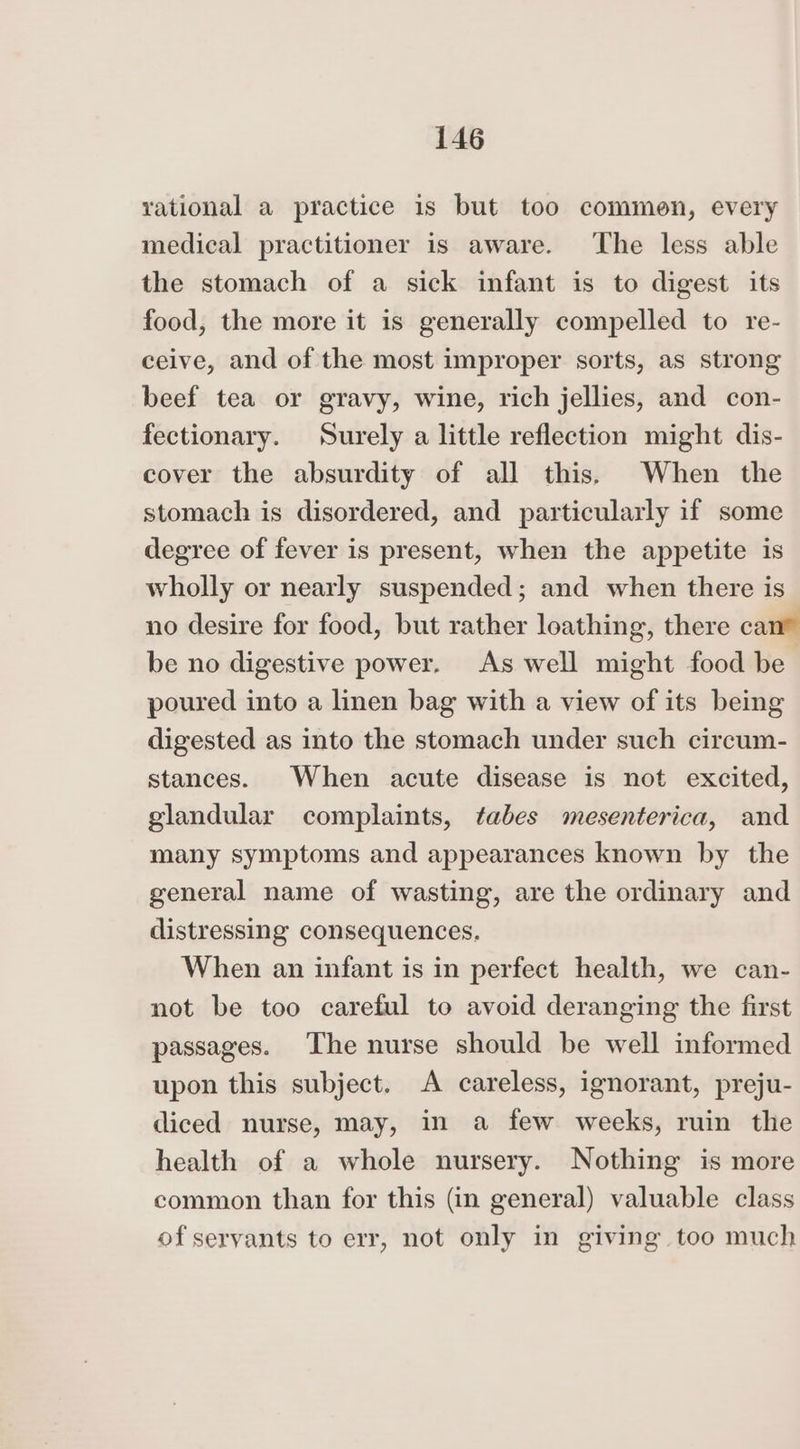 rational a practice is but too commen, every medical practitioner is aware. ‘The less able the stomach of a sick infant is to digest its food, the more it 1s generally compelled to re- ceive, and of the most improper sorts, as strong beef tea or gravy, wine, rich jellies, and con- fectionary. Surely a little reflection might dis- cover the absurdity of all this. When the stomach is disordered, and particularly if some degree of fever is present, when the appetite is wholly or nearly suspended; and when there is no desire for food, but rather loathing, there can® be no digestive power. As well might food be poured into a linen bag with a view of its being digested as into the stomach under such circum- stances. When acute disease is not excited, glandular complaints, tabes mesenterica, and many symptoms and appearances known by the general name of wasting, are the ordinary and distressing consequences, When an infant is in perfect health, we can- not be too careful to avoid deranging the first passages. The nurse should be well informed upon this subject. A careless, ignorant, preju- diced nurse, may, in a few weeks, ruin the health of a whole nursery. Nothing is more common than for this (in general) valuable class of servants to err, not only in giving too much
