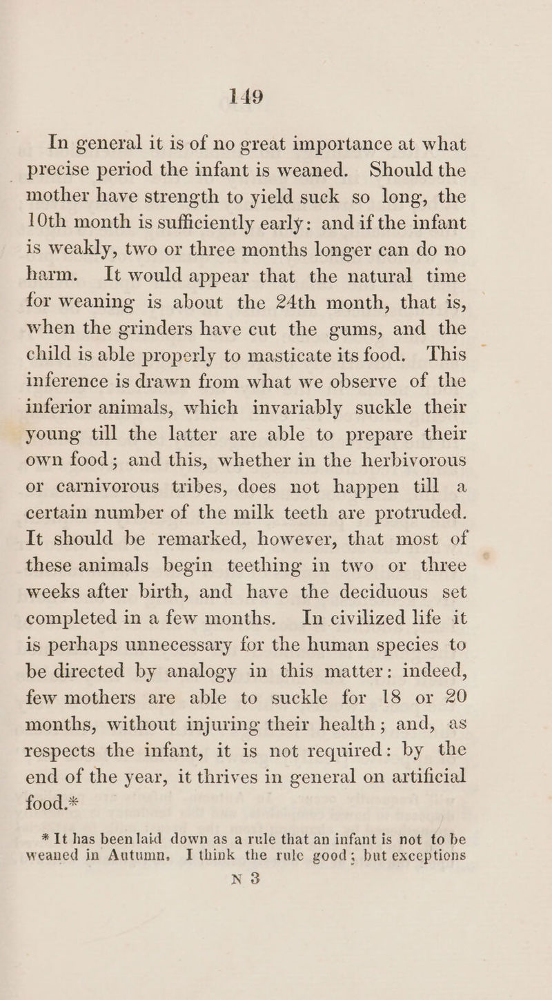 In general it is of no great importance at what _ precise period the infant is weaned. Should the mother have strength to yield suck so long, the 10th month is sufficiently early: and if the infant is weakly, two or three months longer can do no harm. It would appear that the natural time for weaning is about the 24th month, that is, when the grinders have cut the gums, and the child is able properly to masticate its food. This inference is drawn from what we observe of the inferior animals, which invariably suckle their young till the latter are able to prepare their own food; and this, whether in the herbivorous or carnivorous tribes, does not happen till a certain number of the milk teeth are protruded. It should be remarked, however, that most of these animals begin teething in two or three weeks after birth, and have the deciduous set completed in a few months. In civilized life it is perhaps unnecessary for the human species to be directed by analogy in this matter: indeed, few mothers are able to suckle for 18 or 20 months, without injuring their health; and, as respects the infant, it is not required: by the end of the year, it thrives in general on artificial food.* * It has beenlaid down as a rule that an infant is not to be weaned in Autumn. I think the rule good; but exceptions N 3