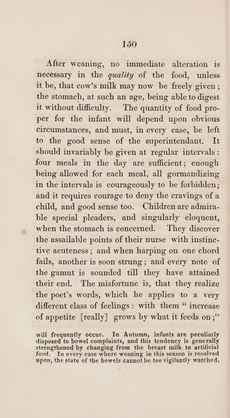 After weaning, no immediate alteration is necessary in the quality of the food, unless it be, that cow’s milk may now be freely given; the stomach, at such an age, being able to digest it without difficulty. The quantity of food pro- per for the infant will depend upon obvious circumstances, and must, in every case, be left to the good sense of the superintendant. It should invariably be given at regular intervals : four meals in the day are sufficient; enough being allowed for each meal, all gormandizing in the intervals is courageously to be forbidden; and it requires courage to deny the cravings of a child, and good sense too. Children are admira- ble special pleaders, and singularly eloquent, when the stomach is concerned. They discover the assailable points of their nurse with instinc- tive acuteness ; and when harping on one chord fails, another is soon strung; and every note of the gamut is sounded till they have attained their end. The misfortune is, that they realize the poet’s words, which he applies to a very different class of feelings: with them “ increase of appetite [really] grows by what it feeds on ;” will frequently occur. In Autumn, infants are peculiarly disposed to bowel complaints, and this tendency is generally strengthened by changing from the breast milk to artificial food. In every case where weaning in this season is resolved upon, the state of the bowels cannot be too vigilantly watched.