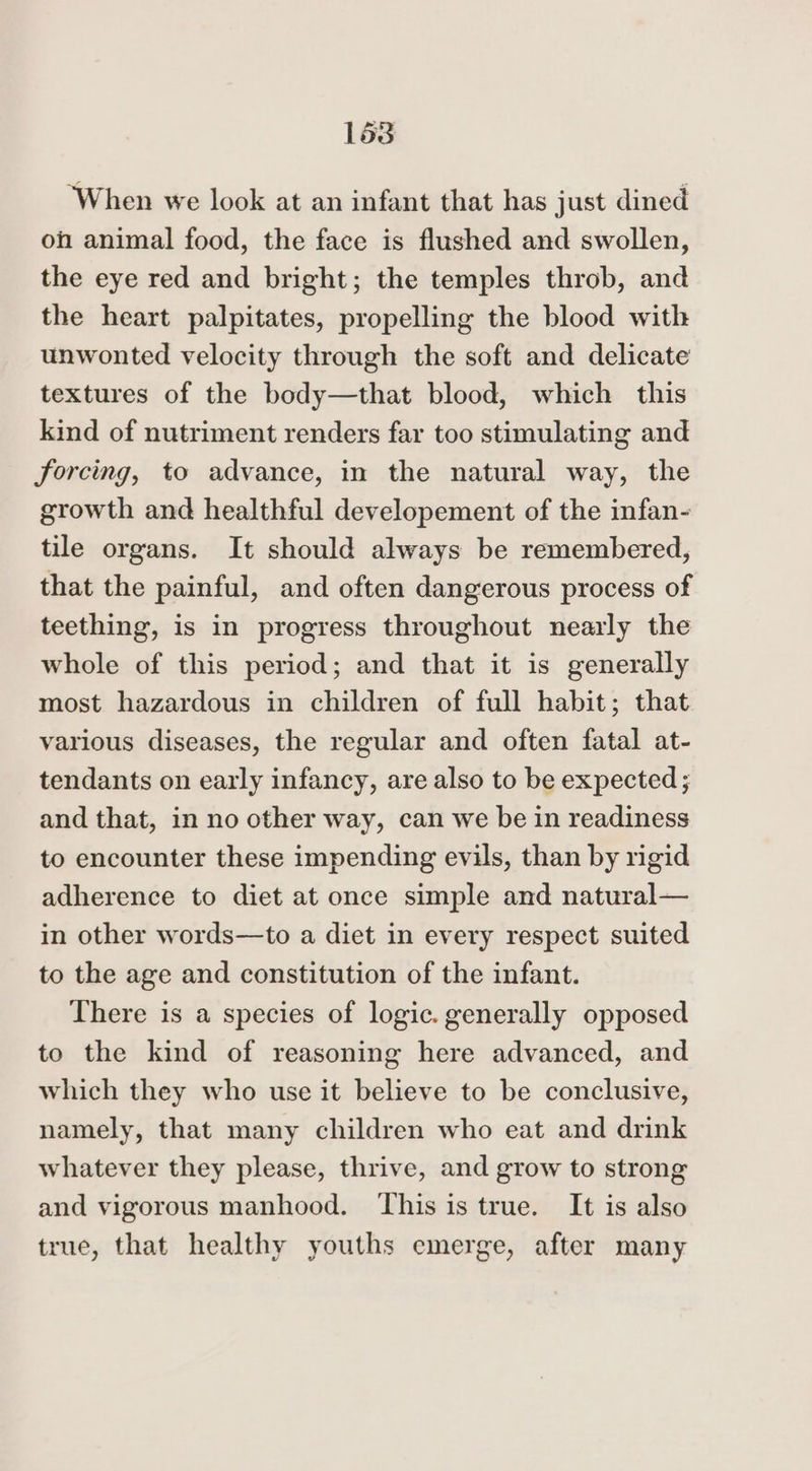 ‘When we look at an infant that has just dined oh animal food, the face is flushed and swollen, the eye red and bright; the temples throb, and the heart palpitates, propelling the blood with unwonted velocity through the soft and delicate textures of the body—that blood, which this kind of nutriment renders far too stimulating and forcing, to advance, in the natural way, the growth and healthful developement of the infan- tile organs. It should always be remembered, that the painful, and often dangerous process of teething, is in progress throughout nearly the whole of this period; and that it is generally most hazardous in children of full habit; that various diseases, the regular and often fatal at- tendants on early infancy, are also to be expected; and that, in no other way, can we be in readiness to encounter these impending evils, than by rigid adherence to diet at once simple and natural— in other words—to a diet in every respect suited to the age and constitution of the infant. There is a species of logic. generally opposed to the kind of reasoning here advanced, and which they who use it believe to be conclusive, namely, that many children who eat and drink whatever they please, thrive, and grow to strong and vigorous manhood. This is true. It is also true, that healthy youths emerge, after many