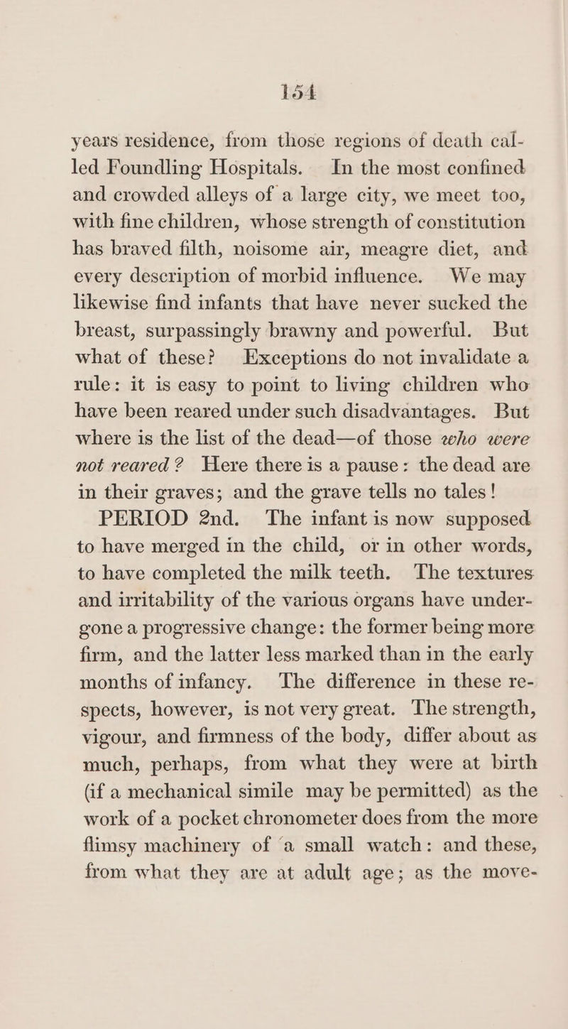 years residence, from those regions of death cal- led Foundling Hospitals. In the most confined and crowded alleys of a large city, we meet too, with fine children, whose strength of constitution has braved filth, noisome air, meagre diet, and every description of morbid influence. We may likewise find infants that have never sucked the breast, surpassingly brawny and powerful. But what of these? Exceptions do not invalidate a rule: it is easy to point to living children who have been reared under such disadvantages. But where is the list of the dead—of those eho were not reared? Here there is a pause: the dead are in their graves; and the grave tells no tales! PERIOD 2nd. The infant is now supposed to have merged in the child, or in other words, to have completed the milk teeth. The textures and irritability of the various organs have under- gone a progressive change: the former being more firm, and the latter less marked than in the early months of infancy. The difference in these re- spects, however, is not very great. The strength, vigour, and firmness of the body, differ about as much, perhaps, from what they were at birth (if a mechanical simile may be permitted) as the work of a pocket chronometer does from the more flimsy machinery of ‘a small watch: and these, from what they are at adult age; as the move-
