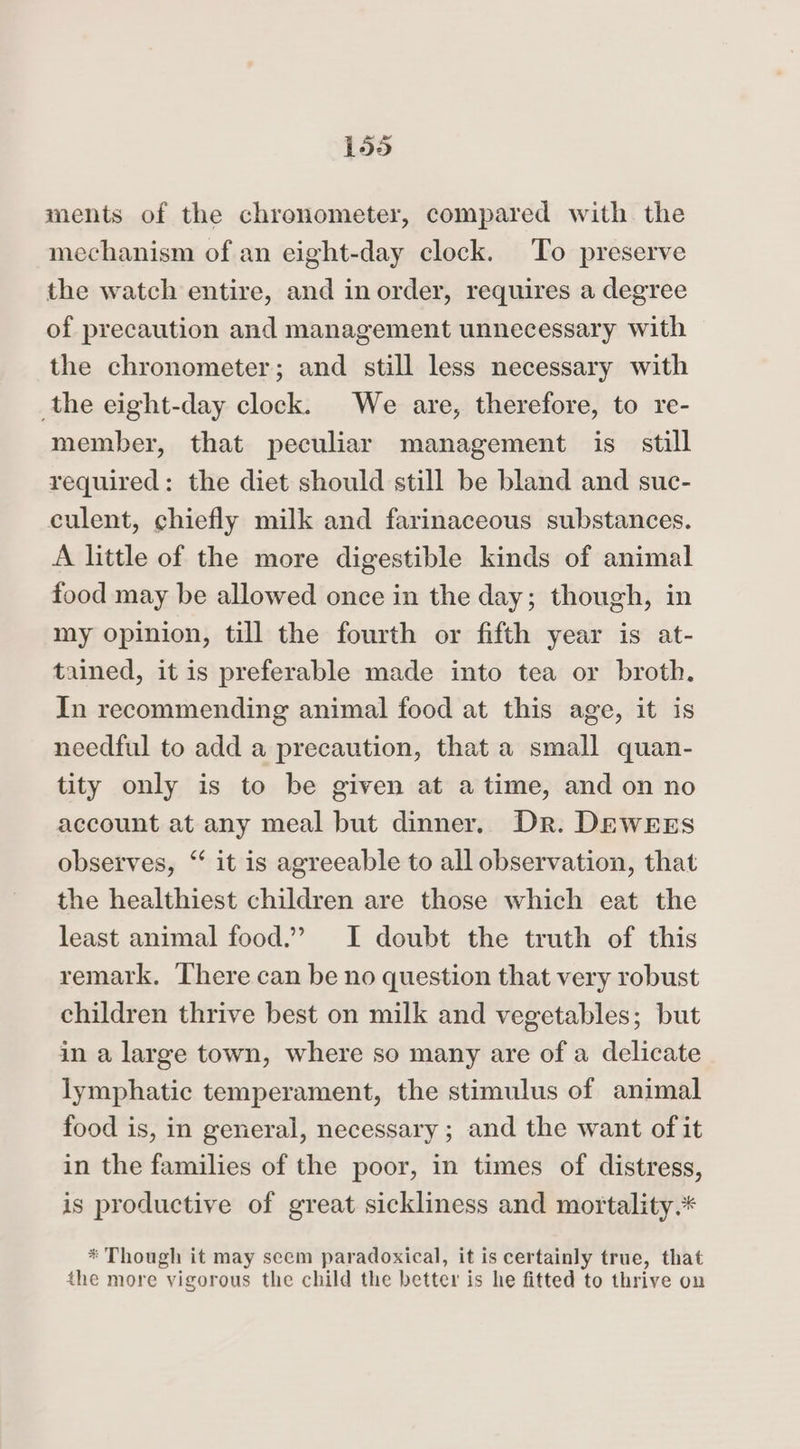 ments of the chronometer, compared with the mechanism of an eight-day clock. To preserve the watch entire, and in order, requires a degree of precaution and management unnecessary with the chronometer; and still less necessary with the eight-day clock. We are, therefore, to re- member, that peculiar management is. still required: the diet should still be bland and suc- culent, chiefly milk and farinaceous substances. A little of the more digestible kinds of animal food may be allowed once in the day; though, in my opinion, till the fourth or fifth year is at- tained, it is preferable made into tea or broth. In recommending animal food at this age, it is needful to add a precaution, that a small quan- tity only is to be given at atime, and on no account at any meal but dinner. Dr. DEWwrEs observes, ‘ it is agreeable to all observation, that the healthiest children are those which eat the least animal food.” I doubt the truth of this remark. There can be no question that very robust children thrive best on milk and vegetables; but in a large town, where so many are of a delicate lymphatic temperament, the stimulus of animal food is, in general, necessary ; and the want of it in the families of the poor, in times of distress, is productive of great sickliness and mortality.* * Though it may seem paradoxical, it is certainly true, that the more vigorous the child the better is he fitted to thrive on