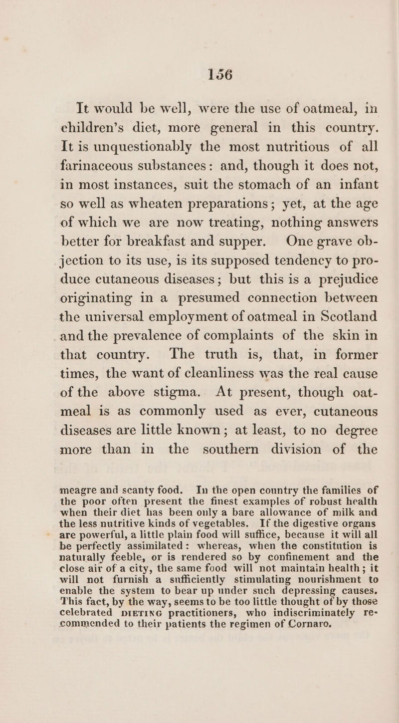 Tt would be well, were the use of oatmeal, in children’s diet, more general in this country. It is unquestionably the most nutritious of all farinaceous substances: and, though it does not, in most instances, suit the stomach of an infant so well as wheaten preparations; yet, at the age of which we are now treating, nothing answers better for breakfast and supper. One grave ob- jection to its use, is its supposed tendency to pro- duce cutaneous diseases; but this is a prejudice originating in a presumed connection between the universal employment of oatmeal in Scotland and the prevalence of complaints of the skin in that country. The truth is, that, in former times, the want of cleanliness was the real cause of the above stigma. At present, though oat- meal is as commonly used as ever, cutaneous diseases are little known; at least, to no degree more than in the southern division of the meagre and scanty food. In the open country the families of the poor often present the finest examples of robust health when their diet has been only a bare allowance of milk and the less nutritive kinds of vegetables. If the digestive organs are powerful, a little plain food will suffice, because it will all be perfectly assimilated: whereas, when the constitution is naturally feeble, or is rendered so by confinement and the close air of a city, the same food will not maintain health; it will not furnish a sufficiently stimulating nourishment to enable the system to bear up under such depressing causes. This fact, by the way, seems to be too little thought of by those celebrated prEfiNG practitioners, who indiscriminately re- commended to their patients the regimen of Cornaro.