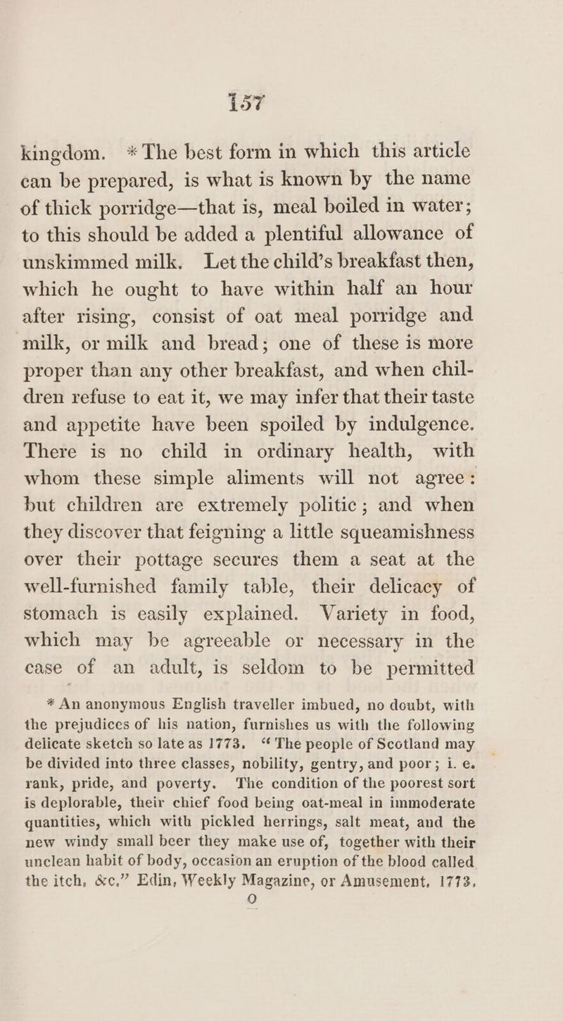 kingdom. *The best form in which this article can be prepared, is what is known by the name of thick porridge—that is, meal boiled in water; to this should be added a plentiful allowance of unskimmed milk. Let the child’s breakfast then, which he ought to have within half an hour after rising, consist of oat meal porridge and milk, or milk and bread; one of these is more proper than any other breakfast, and when chil- dren refuse to eat it, we may infer that their taste and appetite have been spoiled by indulgence. There is no child in ordinary health, with whom these simple aliments will not agree: but children are extremely politic; and when they discover that feigning a little squeamishness over their pottage secures them a seat at the well-furnished family table, their delicacy of stomach is easily explained. Variety in food, which may be agreeable or necessary in the case of an adult, is seldom to be permitted * An anonymous English traveller imbued, no doubt, with the prejudices of his nation, furnishes us with the following delicate sketch so late as 1773. ‘* The people of Scotland may be divided into three classes, nobility, gentry, and poor; i. e. rank, pride, and poverty. The condition of the poorest sort is deplorable, their chief food being oat-meal in immoderate quantities, which with pickled herrings, salt meat, and the new windy small beer they make use of, together with their unclean habit of body, occasion an eruption of the blood called the itch, &amp;c,” Edin, Weekly Magazine, or Amusement, 1773. O