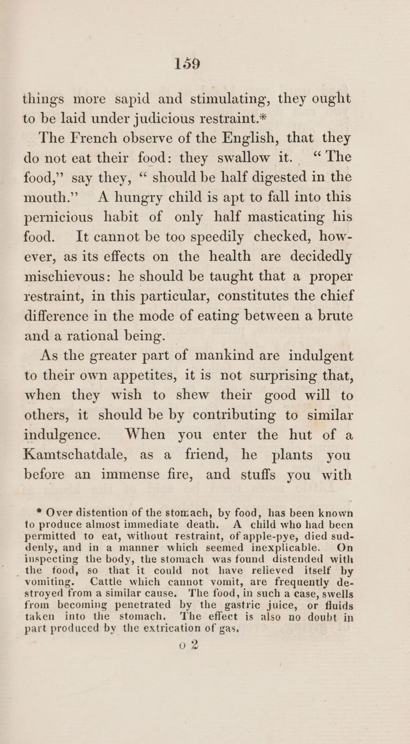 things more sapid and stimulating, they ought to be laid under judicious restraint.* The French observe of the English, that they do not eat their food: they swallow it. ‘“ The food,” say they, “ should be half digested in the mouth.” A hungry child is apt to fall into this pernicious habit of only half masticating his food. It cannot be too speedily checked, how- ever, as its effects on the health are decidedly mischievous: he should be taught that a proper restraint, in this particular, constitutes the chief difference in the mode of eating between a brute and a rational being. As the greater part of mankind are indulgent to their own appetites, it is not surprising that, when they wish to shew their good will to others, it should be by contributing to similar indulgence. When you enter the hut of a Kamtschatdale, as a friend, he plants you before an immense fire, and stuffs you with * Over distention of the stomach, by food, has been known to produce almost immediate death. A child who had been permitted to eat, without restraint, of apple-pye, died sud- denly, and in a manner which seemed inexplicable. On inspecting the body, the stomach was found distended with _the food, so that it could not have relieved itself by vomiting. Cattle which cannot vomit, are frequently de- stroyed from a similar cause. The food, in such a case, swells from becoming penetrated by the gastric juice, or fluids taken into the stomach. The effect is also no doubt in part produced by the extrication of gas, 02