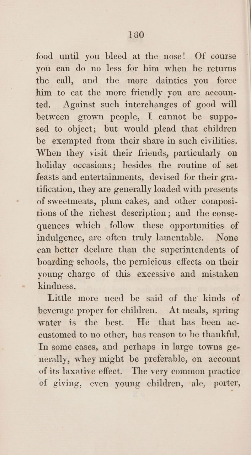 food until you bleed at the nose! Of course you can do no less for him when he returns the call, and the more dainties you force him to eat the more friendly you are accoun- ted. Against such interchanges of good will between grown people, I cannot be suppo- sed to object; but would plead that children be exempted from their share in such civilities. When they visit their friends, particularly on holiday occasions; besides the routine of set feasts and entertainments, devised for their gra- tification, they are generally loaded with presents of sweetmeats, plum cakes, and other composi- tions of the richest description; and the conse- quences which follow these opportunities of indulgence, are often truly lamentable. None can better declare than the superintendents of boarding schools, the pernicious effects on their young charge of this excessive and mistaken kindness. Little more need be said of the kinds of beverage proper for children. At meals, spring water is the best. He that has been ac- customed to no other, has reason to be thankful. In some cases, and perhaps in large towns ge- nerally, whey might be preferable, on account of its laxative effect. The very common practice of giving, even young children, ale, porter,
