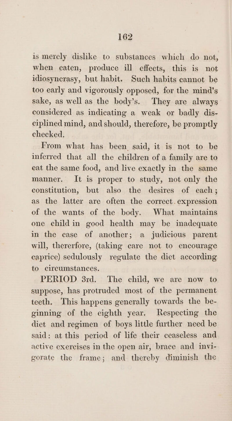 is merely dislike to substances which do not, when eaten, produce ill effects, this is not idiosyncrasy, but habit. Such habits cannot be too early and vigorously opposed, for the mind’s sake, as well as the body’s. They are always considered as indicating a weak or badly dis- ciplined mind, and should, therefore, be promptly checked. From what has been said, it is not to be inferred that all the children of a family are to eat the same food, and live exactly in the same manner. It is proper to study, not only the constitution, but also the desires of each; as the latter are often the correct. expression of the wants of the body. What maintains one child in good health may be inadequate in the case of another; a judicious parent will, thererfore, (taking care not to encourage caprice) sedulously regulate the diet according to circumstances. PERIOD 3rd. The child, we are now to suppose, has protruded most of the permanent teeth. This happens generally towards the be- ginning of the eighth year. Respecting the diet and regimen of boys little further need be said: at this period of life their ceaseless and active exercises in the open air, brace and invi- gorate the frame; and thereby diminish the
