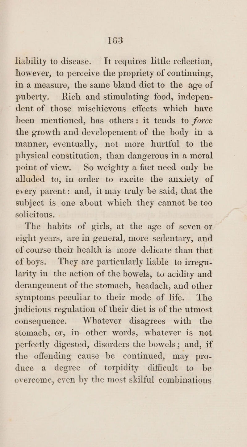 liability to disease. It requires little reflection, however, to perceive the propriety of continuing, in a measure, the same bland diet to the age of puberty. Rich and stimulating food, indepen- ' dent of those mischievous effects which have been mentioned, has others: it tends to force the growth and developement of the body in a manner, eventually, not more hurtful to the physical constitution, than dangerous in a moral point of view. So weighty a fact need only be alluded to, in order to excite the anxiety of every parent: and, it may truly be said, that the subject is one about which they cannot be too solicitous. The habits of girls, at the age of seven or eight years, are in general, more sedentary, and of course their health is more delicate than that of boys. They are particularly liable to irregu- larity in the action of the bowels, to acidity and derangement of the stomach, headach, and other symptoms peculiar to their mode of life. The judicious regulation of their diet is of the utmost consequence. Whatever disagrees with the stomach, or, in other words, whatever is not perfectly digested, disorders the bowels; and, if the offending cause be continued, may pro- duce a degree of torpidity difficult to be overcome, even by the most skilful combinations