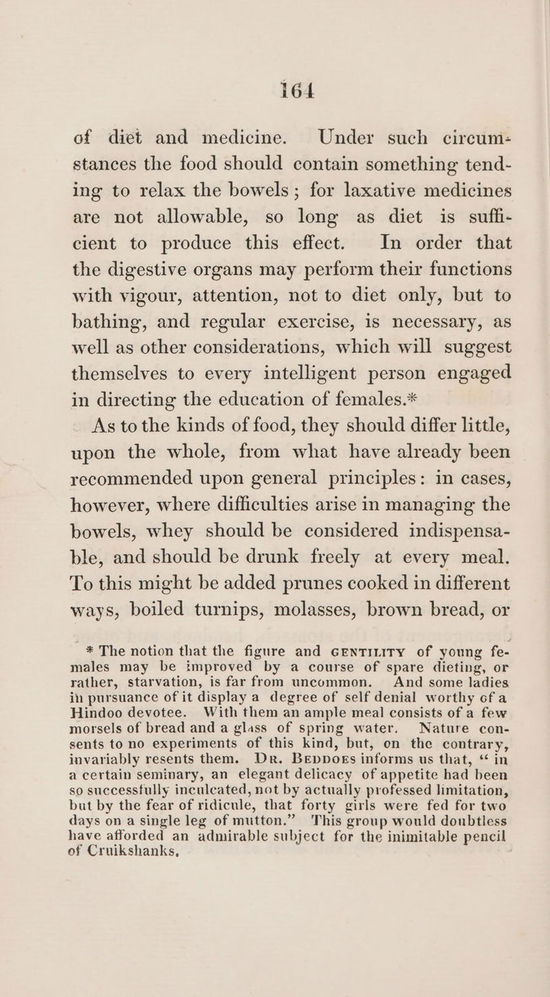 of diet and medicine. Under such circum- stances the food should contain something tend- ing to relax the bowels ; for laxative medicines are not allowable, so long as diet is suffi- cient to produce this effect. In order that the digestive organs may perform their functions with vigour, attention, not to diet only, but to bathing, and regular exercise, is necessary, as well as other considerations, which will suggest themselves to every intelligent person engaged in directing the education of females.* As to the kinds of food, they should differ little, upon the whole, from what have already been recommended upon general principles: in cases, however, where difficulties arise in managing the bowels, whey should be considered indispensa- ble, and should be drunk freely at every meal. To this might be added prunes cooked in different ways, boiled turnips, molasses, brown bread, or * The notion that the figure and GentTinity of young fe- males may be improved by a course of spare dieting, or rather, starvation, is far from uncommon. And some ladies in pursuance of it display a degree of self denial worthy of a Hindoo devotee. With them an ample meal consists of a few morsels of bread and a glass of spring water. Nature con- sents to no experiments of this kind, but, on the contrary, invariably resents them. Dr. Beppboks informs us that, “ in a certain seminary, an elegant delicacy of appetite had been so successfully inculcated, not by actually professed limitation, but by the fear of ridicule, that forty girls were fed for two days on a single leg of mutton.” This group would doubtless have afforded an admirable subject for the inimitable pencil of Cruikshanks,