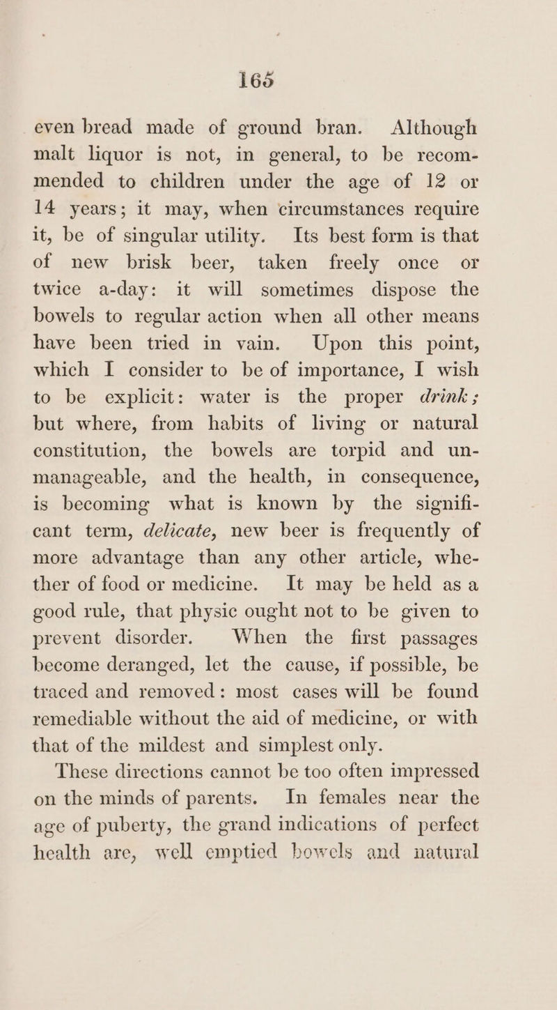 even bread made of ground bran. Although malt liquor is not, in general, to be recom- mended to children under the age of 12 or 14 years; it may, when circumstances require it, be of singular utility. Its best form is that of new brisk beer, taken freely once or twice a-day: it will sometimes dispose the bowels to regular action when all other means have been tried in vain. Upon this point, which I consider to be of importance, I wish to be explicit: water is the proper drink; but where, from habits of living or natural constitution, the bowels are torpid and un- manageable, and the health, in consequence, is becoming what is known by the signifi- cant term, delicate, new beer is frequently of more advantage than any other article, whe- ther of food or medicine. It may be held asa good rule, that physic ought not to be given to prevent disorder. When the first passages become deranged, let the cause, if possible, be traced and removed: most cases will be found remediable without the aid of medicine, or with that of the mildest and simplest only. These directions cannot be too often impressed on the minds of parents. In females near the age of puberty, the grand indications of perfect health are, well emptied bowels and natural