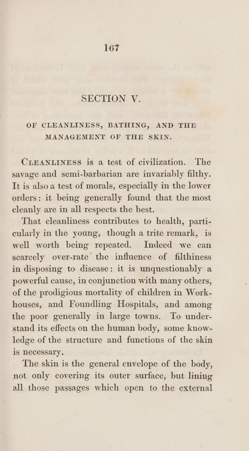 SECTION V. OF CLEANLINESS, BATHING, AND THE MANAGEMENT OF THE SKIN. CLEANLINESS is a test of civilization. The savage and semi-barbarian are invariably filthy. It is alsoa test of morals, especially in the lower orders: it being generally found that the most cleanly are in all respects the best. That cleanliness contributes to health, parti- cularly in the young, though a trite remark, is well worth being repeated. Indeed we can scarcely over-rate the influence of filthiness in disposing to disease: it is unquestionably a powerful cause, in conjunction with many others, of the prodigious mortality of children in Work- houses, and Foundling Hospitals, and among the poor generally in large towns. To under- stand its effects on the human body, some know- ledge of the structure and functions of the skin is necessary. The skin is the general envelope of the body, not only covering its outer surface, but lining all those passages which open to the external