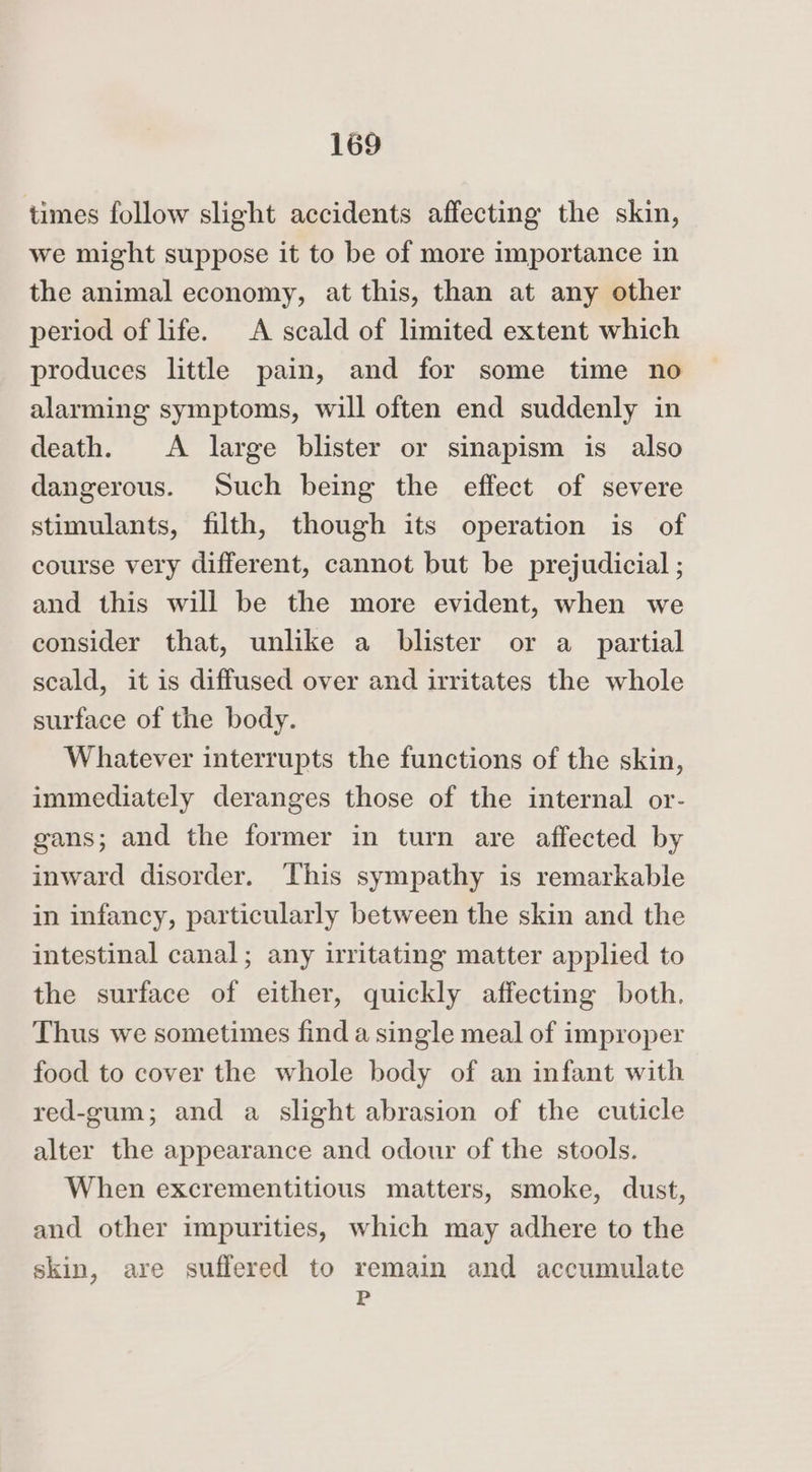 times follow slight accidents affecting the skin, we might suppose it to be of more importance in the animal economy, at this, than at any other period of life. A scald of limited extent which produces little pain, and for some time no alarming symptoms, will often end suddenly in death. A large blister or sinapism is also dangerous. Such being the effect of severe stimulants, filth, though its operation is of course very different, cannot but be prejudicial ; and this will be the more evident, when we consider that, unlike a blister or a_ partial scald, it is diffused over and irritates the whole surface of the body. Whatever interrupts the functions of the skin, immediately deranges those of the internal or- gans; and the former in turn are affected by inward disorder. This sympathy is remarkable in infancy, particularly between the skin and the intestinal canal; any irritating matter applied to the surface of either, quickly affecting both. Thus we sometimes find a single meal of improper food to cover the whole body of an infant with red-gum; and a slight abrasion of the cuticle alter the appearance and odour of the stools. When excrementitious matters, smoke, dust, and other impurities, which may adhere to the skin, are suffered to remain and accumulate P