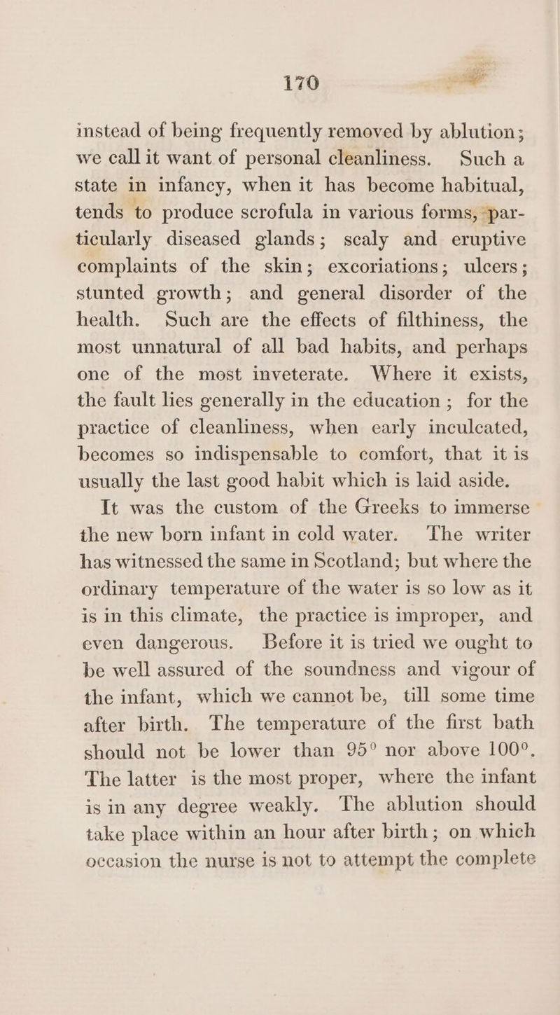 or 170 sl instead of being frequently removed by ablution; we call it want of personal cleanliness. Such a state in infancy, when it has become habitual, tends to produce scrofula in various forms, par- ticularly diseased glands; scaly and eruptive complaints of the skin; excoriations; ulcers; stunted growth; and general disorder of the health. Such are the effects of filthiness, the most unnatural of all bad habits, and perhaps one of the most inveterate. Where it exists, the fault lies generally in the education ; for the practice of cleanliness, when early inculcated, becomes so indispensable to comfort, that it is usually the last good habit which is laid aside. It was the custom of the Greeks to immerse the new born infant in cold water. The writer has witnessed the same in Scotland; but where the ordinary temperature of the water is so low as it is in this climate, the practice is improper, and even dangerous. Before it is tried we ought to be well assured of the soundness and vigour of the infant, which we cannot be, till some time after birth. The temperature of the first bath should not be lower than 95° nor above 100°. The latter is the most proper, where the infant isin any degree weakly. The ablution should take place within an hour after birth; on which occasion the nurse is not to attempt the complete