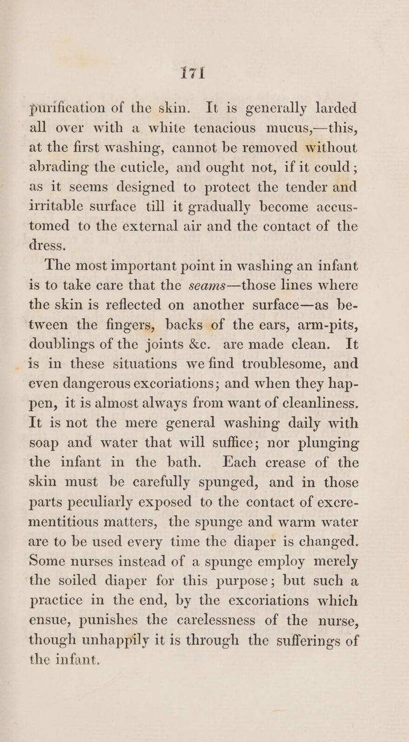 purification of the skin. It is generally larded all over with a white tenacious mucus,—this, at the first washing, cannot be removed without abrading the cuticle, and ought not, if it could; as it seems designed to protect the tender and hritable surface till it gradually become accus- tomed to the external air and the contact of the dress. The most important point in washing an infant is to take care that the seams—those lines where the skin is reflected on another surface—as _ be- ‘tween the fingers, backs of the ears, arm-pits, doublings of the joints &amp;c. are made clean. It _is in these situations we find troublesome, and even dangerous excoriations; and when they hap- pen, it is almost always from want of cleanliness. It is not the mere general washing daily with soap and water that will suffice; nor plunging the infant in the bath. Hach crease of the skin must be carefully spunged, and in those parts peculiarly exposed to the contact of excre- mentitious matters, the spunge and warm water are to be used every time the diaper is changed. Some nurses instead of a spunge employ merely the soiled diaper for this purpose; but such a practice in the end, by the excoriations which ensue, punishes the carelessness of the nurse, though unhappily it is through the sufferings of the infant,
