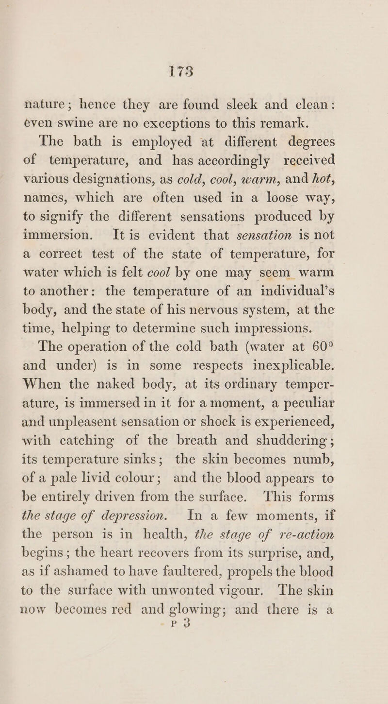 nature; hence they are found sleek and clean: even swine are no exceptions to this remark. The bath is employed at different degrees of temperature, and has accordingly received various designations, as cold, cool, warm, and hot, names, which are often used in a loose way, to signify the different sensations produced by immersion. Itis evident that sensation is not a correct test of the state of temperature, for water which is felt cool by one may seem warm to another: the temperature of an individual’s body, and the state of his nervous system, at the time, helping to determine such impressions. The operation of the cold bath (water at 60° and under) is in some respects inexplicable. When the naked body, at its ordinary temper- ature, is immersed in it for amoment, a peculiar and unpleasent sensation or shock is experienced, with catching of the breath and shuddering ; its temperature sinks; the skin becomes numb, of a pale livid colour; and the blood appears to be entirely driven from the surface. This forms the stage of depression. In a few moments, if the person is in health, the stage of re-action begins ; the heart recovers from its surprise, and, as if ashamed to have faultered, propels the blood to the surface with unwonted vigour. The skin now becomes red and glowing; and there is a -P 3d