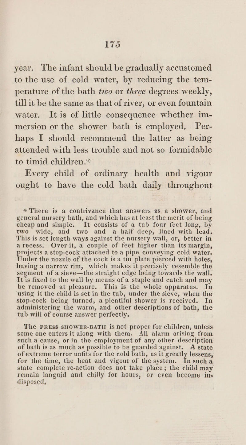 year. The infant should be gradually accustomed to the use of cold water, by reducing the tem- perature of the bath two or three degrees weekly, till it be the same as that of river, or even fountain water. It is of little consequence whether im- mersion or the shower bath is employed, Per- haps I should recommend the latter as being attended with less trouble and not so formidable to timid children.* Fivery child of ordinary health and vigour ought to have the cold bath daily throughout * There is a contrivance that answers as a shower, and general nursery bath, and which has at least the merit of being cheap and simple. It consists of a tub four feet long, by two wide, and two and a half deep, lined with lead, This is set length ways against the nursery wall, or, better in arecess. Overit, a couple of feet higher than its margin, projects a stop-cock attached to a pipe conveying cold water. Under the nozzle of the cock is a tin plate pierced with holes, having a narrow rim, which makes it precisely resemble the segment of a sieve—the straight edge being towards the wall. It is fixed to the wall by means of a staple and catch and may be removed at pleasure. This is the whole apparatus. In using it the child is set in the tub, under the sieve, when the stop-cock being turned, a plentiful shower is received. In administering the warm, and other descriptions of bath, the tub will of course answer perfectly. The PRESS SHOWER-BATH is not proper for children, unless some one enters it along with them. All alarm arising from such a cause, orin the employment of any other description of bath is as much as possible to be guarded against. A state of extreme terror unfits for the cold bath, as it greatly lessens, for the time, the heat and vigour of the system. In sucha state complete re-action does not take place; the child may remain languid and chilly for hours, or even become ins disposed,