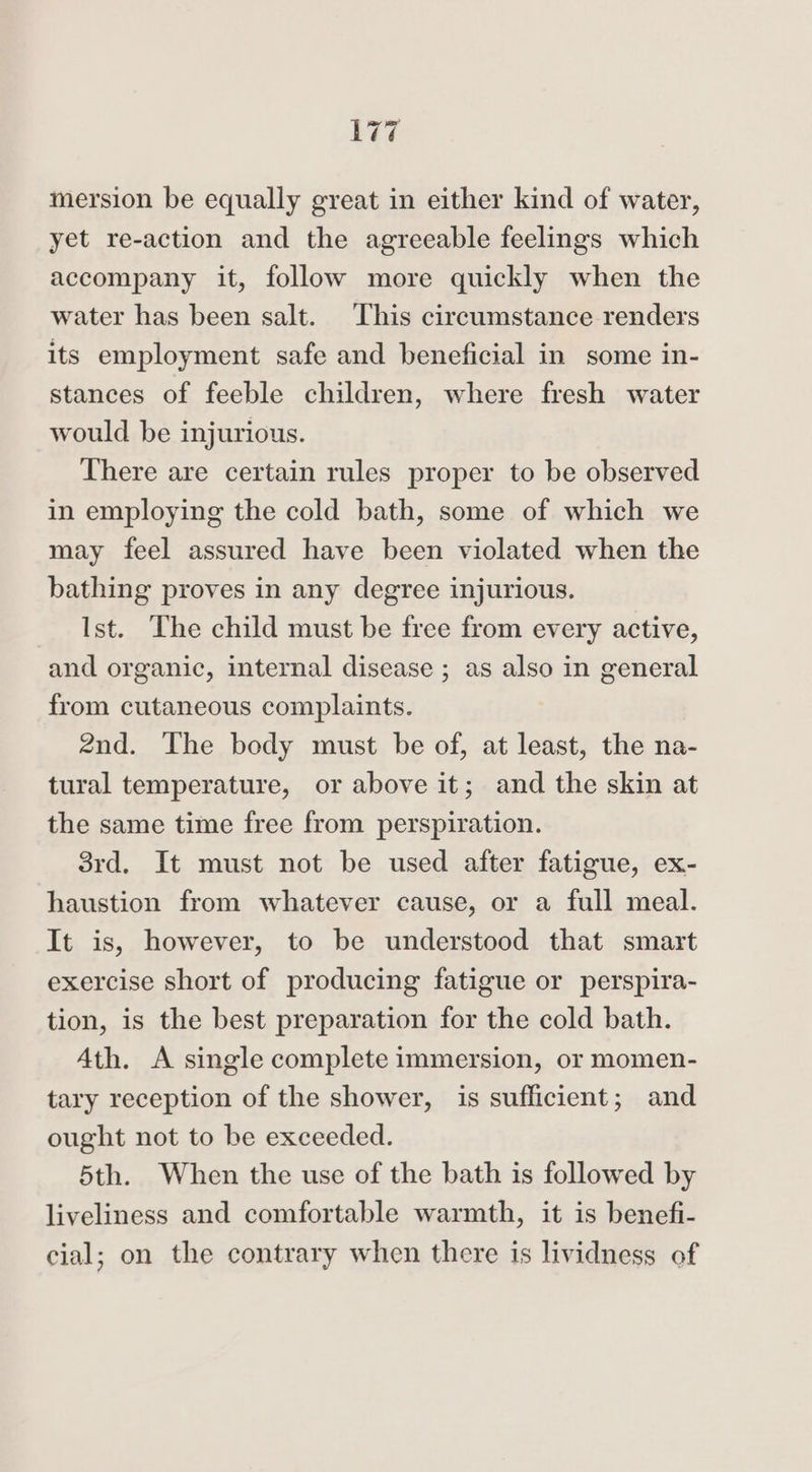 mersion be equally great in either kind of water, yet re-action and the agreeable feelings which accompany it, follow more quickly when the water has been salt. This circumstance renders its employment safe and beneficial in some in- stances of feeble children, where fresh water would be injurious. There are certain rules proper to be observed in employing the cold bath, some of which we may feel assured have been violated when the bathing proves in any degree injurious. Ist. The child must be free from every active, and organic, internal disease ; as also in general from cutaneous complaints. 2nd. The body must be of, at least, the na- tural temperature, or above it; and the skin at the same time free from perspiration. 3rd. It must not be used after fatigue, ex- haustion from whatever cause, or a full meal. It is, however, to be understood that smart exercise short of producing fatigue or perspira- tion, is the best preparation for the cold bath. Ath. A single complete immersion, or momen- tary reception of the shower, is sufficient; and ought not to be exceeded. 5th. When the use of the bath is followed by liveliness and comfortable warmth, it is benefi- cial; on the contrary when there is lividness of