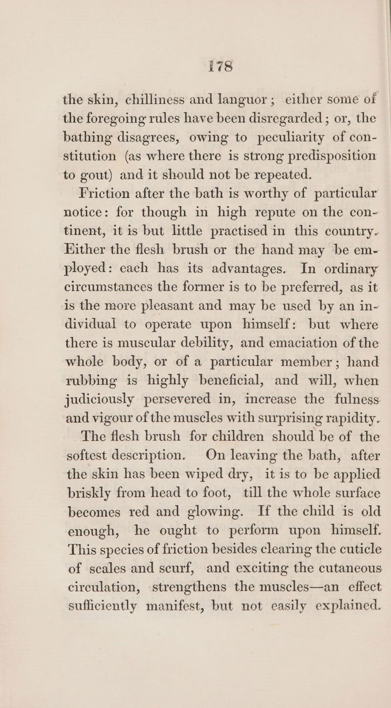 78 the skin, chilliness and languor; either some of the foregoing rules have been disregarded ; or, the bathing disagrees, owing to peculiarity of con- stitution (as where there is strong predisposition to gout) and it should not be repeated. Friction after the bath is worthy of particular notice: for though in high repute on the con- tinent, it is but little practised in this country. Either the flesh brush or the hand may be em- ployed: each has its advantages. In ordinary circumstances the former is to be preferred, as it is the more pleasant and may be used by an in- dividual to operate upon himself: but where there is muscular debility, and emaciation of the whole body, or of a particular member ; hand rubbing is highly beneficial, and will, when judiciously persevered in, increase the fulness and vigour of the muscles with surprising rapidity. The flesh brush for children should be of the softest description. On leaving the bath, after the skin has been wiped dry, it is to be applied briskly from head to foot, till the whole surface becomes red and glowing. If the child is old enough, he ought to perform upon himself. This species of friction besides clearing the cuticle of scales and scurf, and exciting the cutaneous circulation, strengthens the muscles—an effect sufficiently manifest, but not easily explained.