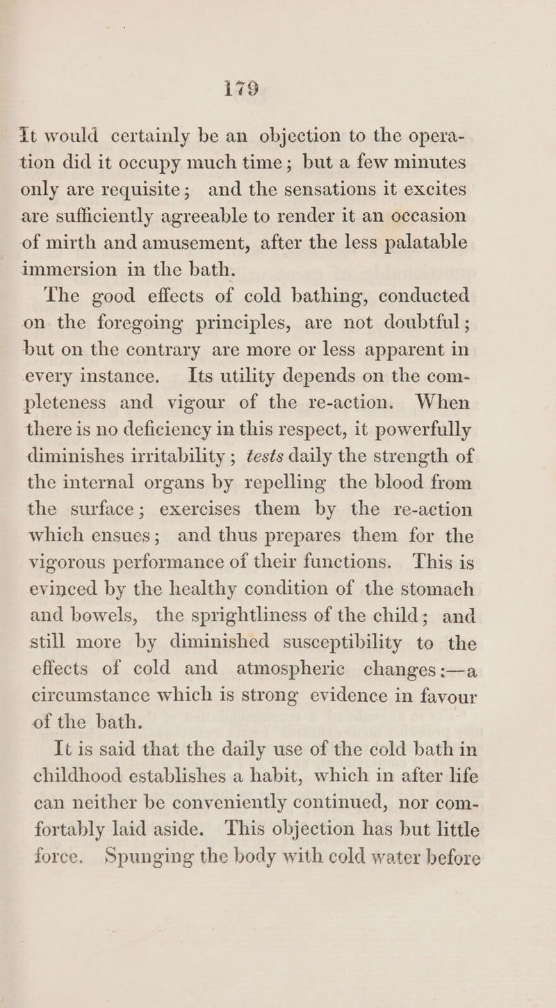 i798 It would certainly be an objection to the opera- tion did it occupy much time; but a few minutes only are requisite; and the sensations it excites are sufficiently agreeable to render it an occasion of mirth and amusement, after the less palatable immersion in the bath. The good effects of cold bathing, conducted on the foregoing principles, are not doubtful ; but on the contrary are more or less apparent in every instance. Its utility depends on the com- pleteness and vigour of the re-action. When there is no deficiency in this respect, it powerfully diminishes irritability ; tests daily the strength of the internal organs by repelling the blood from the surface; exercises them by the re-action which ensues; and thus prepares them for the vigorous performance of their functions. This is evinced by the healthy condition of the stomach and bowels, the sprightliness of the child; and still more by diminished susceptibility to the effects of cold and atmospheric changes:—a circumstance which is strong evidence in favour of the bath. It is said that the daily use of the cold bath in childhood establishes a habit, which in after life can neither be conveniently continued, nor com- fortably laid aside. This objection has but little force. Spunging the body with cold water before