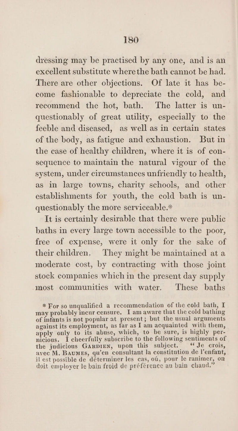 dressing may be practised by any one, and is an excellent substitute where the bath cannot be had. There are other objections. Of late it has be- come fashionable to depreciate the cold, and recommend the hot, bath. The latter is un- questionably of great utility, especially to the feeble and diseased, as well as in certain states of the body, as fatigue and exhaustion. But in the case of healthy children, where it is of con- sequence to maintain the natural vigour of the system, under circumstances unfriendly to health, as in large towns, charity schools, and other establishments for youth, the cold bath is un- questionably the more serviceable.* It is certainly desirable that there were public baths in every large town accessible to the poor, free of expense, were it only for the sake of their children. They might be maintained at a moderate cost, by contracting with those joint stock companies which in the present day supply ‘most communities with water. These baths * For so unqualified a recommendation of the cold bath, I may probably incur censure. I am aware that the cold bathing of infants is not popular at present; but the usual arguments against its employment, as far as I am acquainted with them, apply only to its abuse, which, to be sure, is highly per- nicious, I cheerfully subscribe to the following sentiments of the judicious GARDIEN, upon this subject. ‘Je crois, avec M. Baumes, qu’en consultant la constitution de l’enfant, il est possible de déterminer les cas, of, pour le ranimer, on doit employer le bain froid de préférence au bain chaud.”