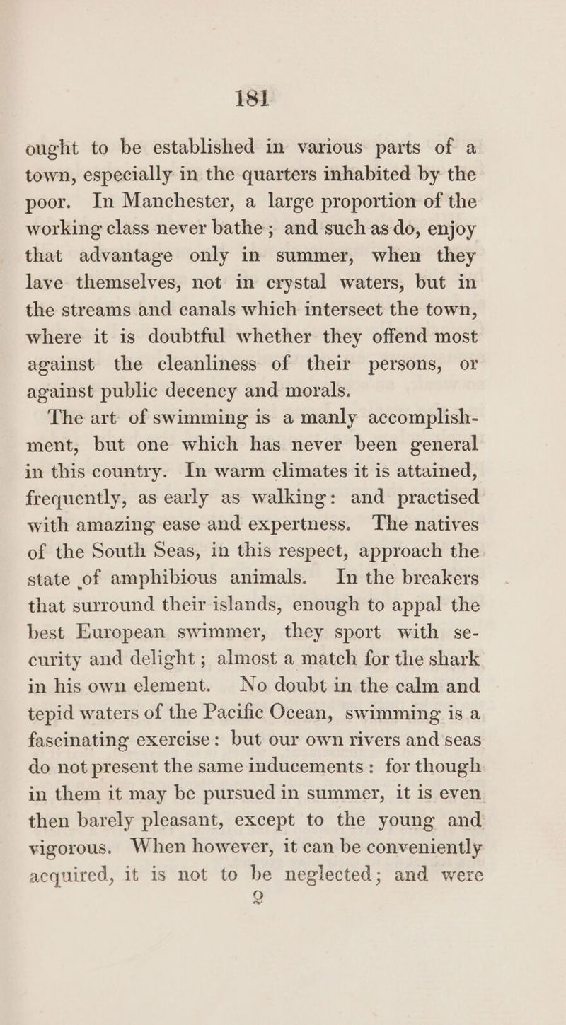 is] ought to be established in various parts of a town, especially in the quarters inhabited by the poor. In Manchester, a large proportion of the working class never bathe; and such asdo, enjoy that advantage only in summer, when they lave themselves, not in crystal waters, but in the streams and canals which intersect the town, where it is doubtful whether they offend most against the cleanliness of their persons, or against public decency and morals. The art of swimming is a manly accomplish- ment, but one which has never been general in this country. In warm climates it is attained, frequently, as early as walking: and practised with amazing ease and expertness. The natives of the South Seas, in this respect, approach the state of amphibious animals. In the breakers that surround their islands, enough to appal the best European swimmer, they sport with se- curity and delight ; almost a match for the shark in his own element. No doubt in the calm and tepid waters of the Pacific Ocean, swimming is a fascinating exercise: but our own rivers and seas do not present the same inducements: for though in them it may be pursued in summer, it is even then barely pleasant, except to the young and vigorous. When however, it can be conveniently acquired, it is not to be neglected; and were 50) &amp;