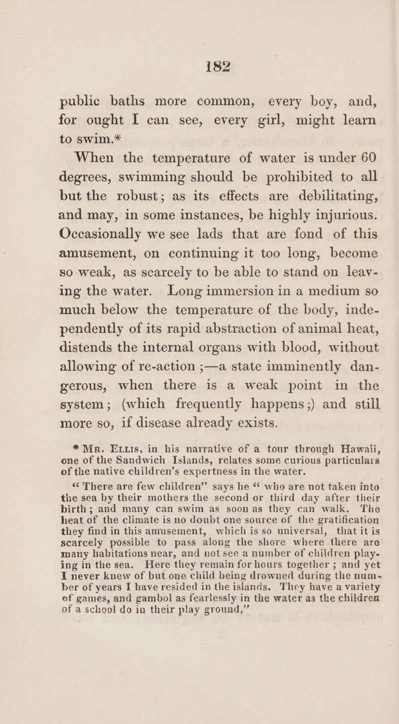 public baths more common, every boy, and, for ought I can see, every girl, might learn to swim.* When the temperature of water is under 60 degrees, swimming should be prohibited to all but the robust; as its effects are debilitating, and may, in some instances, be highly injurious. Occasionally we see lads that are fond of this amusement, on continuing it too long, become so weak, as scarcely to be able to stand on leav- ing the water. Long immersion in a medium so much below the temperature of the body, inde- pendently of its rapid abstraction of animal heat, distends the internal organs with blood, without allowing of re-action ;—a state imminently dan- gerous, when there is a weak point in the system; (which frequently happens;) and still more so, if disease already exists. * Mr. Extis, in his narrative of a tour through Hawaii, one of the Sandwich Islands, relates some curious particulars of the native children’s expertness in the water. «“‘ There are few children”’ says he “ who are not taken into the sea by their mothers the second or third day after their birth ; and many can swim as soon as they can walk. The heat of the climate is no doubt one source of the gratification they find in this amusement, which is so universal, that it is scarcely possible to pass along the shore where there are many habitations near, and not see a number of children play- ing inthe sea. Here they remain for hours together ; and yet I never knew of but one child being drowned during the num- ber of years [ have resided in the islands. They have a variety of games, and gambol as fearlessly in the water as the children of a school do in their play ground,”