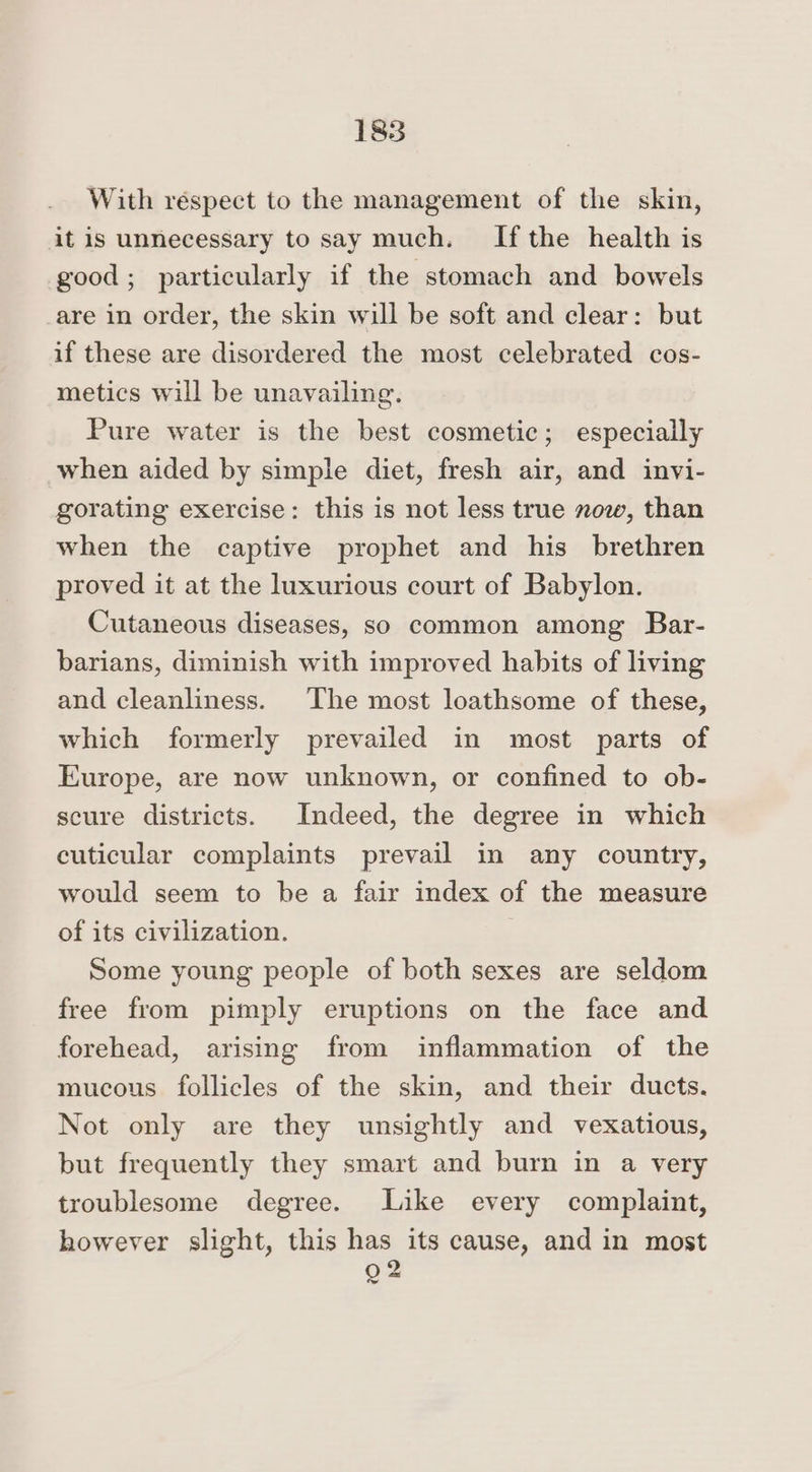With réspect to the management of the skin, it is unnecessary to say much. Ifthe health is good; particularly if the stomach and bowels are in order, the skin will be soft and clear: but if these are disordered the most celebrated cos- metics will be unavailing. Pure water is the best cosmetic; especially when aided by simple diet, fresh air, and invi- gorating exercise: this is not less true now, than when the captive prophet and his brethren proved it at the luxurious court of Babylon. Cutaneous diseases, so common among Bar- barians, diminish with improved habits of living and cleanliness. The most loathsome of these, which formerly prevailed in most parts of Europe, are now unknown, or confined to ob- scure districts. Indeed, the degree in which cuticular complaints prevail in any country, would seem to be a fair index of the measure of its civilization. Some young people of both sexes are seldom free from pimply eruptions on the face and forehead, arising from inflammation of the mucous follicles of the skin, and their ducts. Not only are they unsightly and vexatious, but frequently they smart and burn in a very troublesome degree. Like every complaint, however slight, this has its cause, and in most 902