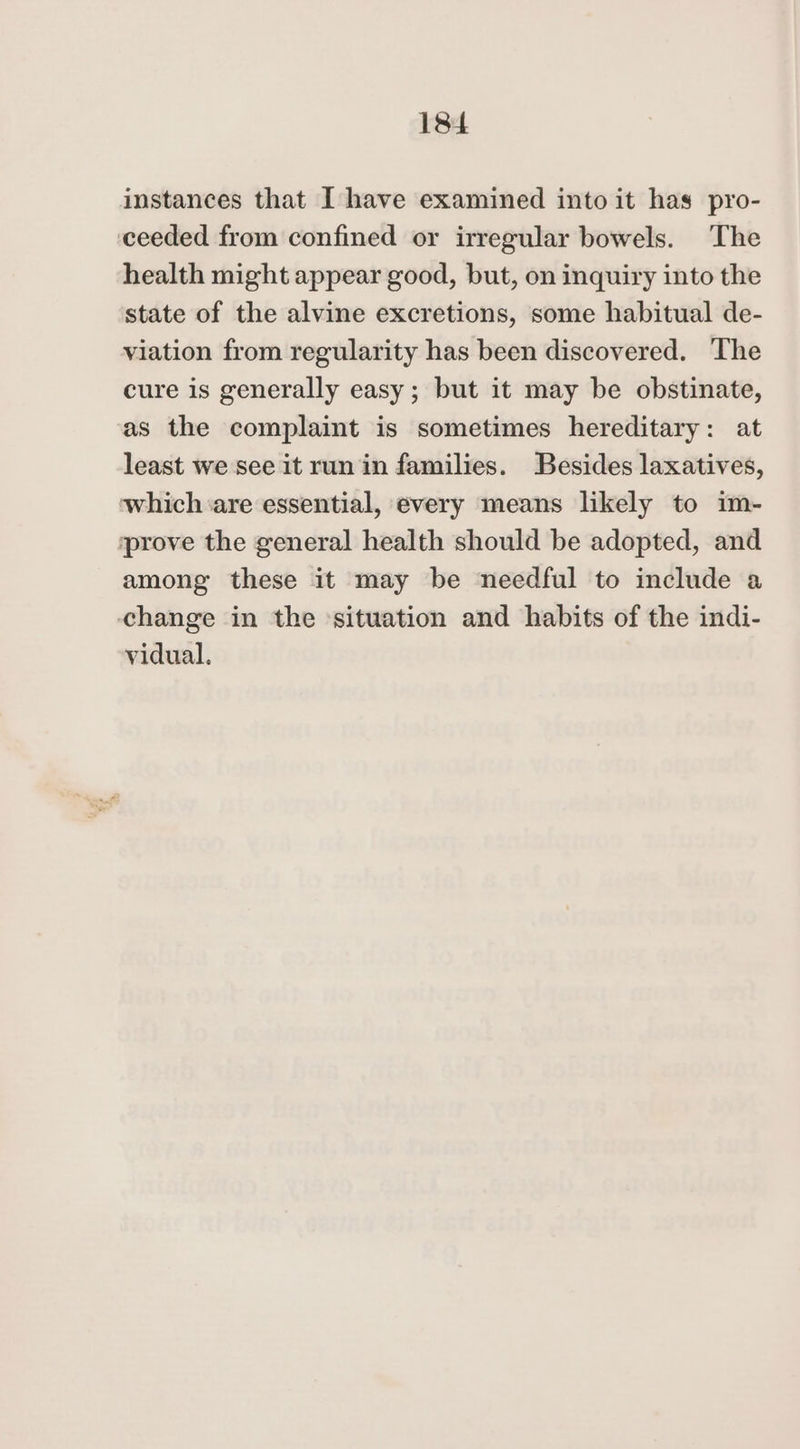 18 instances that I have examined into it has pro- ceeded from confined or irregular bowels. The health might appear good, but, on inquiry into the state of the alvine excretions, some habitual de- viation from regularity has been discovered. ‘The cure is generally easy; but it may be obstinate, as the complaint is sometimes hereditary: at least we see it run in families. Besides laxatives, which are essential, every means likely to im- prove the general health should be adopted, and among these it may be needful to include a change in the ‘situation and habits of the indi- vidual.