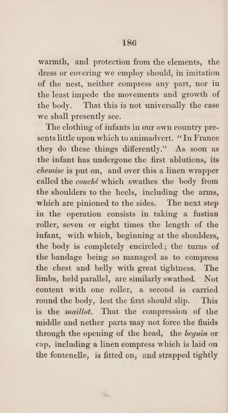 warmth, and protection from the elements, the dress or covering we employ should, in imitation of the nest, neither compress any part, nor in the least impede the movements and growth of the body. That this is not universally the case we shall presently sce. The clothing of infants in our own country pre- sents little upon which to animadvert. “In France they do these things differently.’ As soon as the infant has undergone the first ablutions, its chemise is put on, and over this a linen wrapper called the couché which swathes the body from the shoulders to the heels, including the arms, which are pinioned to the sides. The next step in the operation consists in taking a fustian roller, seven or eight times the length of the infant, with which, beginning at the shoulders, the body is completely encircled; the turns of the bandage being so managed as to compress the chest and belly with great tightness. The limbs, held parallel, are similarly swathed. Not content with one roller, a second is carried round the body, lest the first should slip. This is the maillot. That the compression of the middle and nether parts may not force the fluids through the opening of the head, the deguin or cap, including a linen compress which is laid on the fontenelle, is fitted on, and strapped tightly