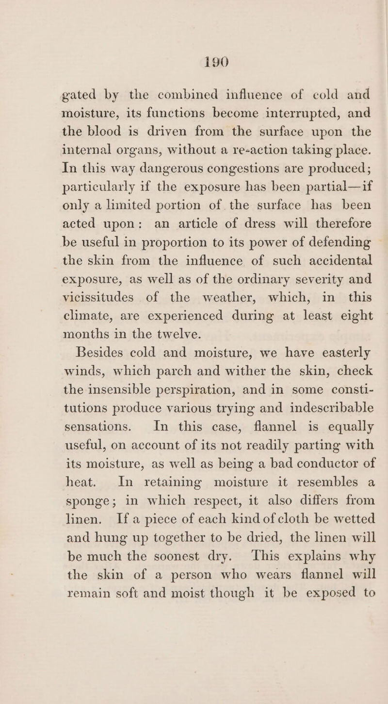 gated by the combined influence of cold and moisture, its functions become interrupted, and the blood is driven from the surface upon the internal organs, without a re-action taking place. In this way dangerous congestions are produced; particularly if the exposure has been partial—if only a limited portion of the surface has been acted upon: an article of dress will therefore be useful in proportion to its power of defending ~ the skin from the influence of such accidental exposure, as well as of the ordinary severity and vicissitudes of the weather, which, in this climate, are experienced during at least eight months in the twelve. Besides cold and moisture, we have easterly winds, which parch and wither the skin, check the insensible perspiration, and in some consti- tutions produce various trying and indescribable sensations. In this case, flannel is equally useful, on account of its not readily parting with its moisture, as well as being a bad conductor of heat. In retaining moisture it resembles a sponge; in which respect, it also differs from linen. Ifa piece of each kind of cloth be wetted and hung up together to be dried, the linen will be much the soonest dry. This explains why the skin of a person who wears flannel will remain soft and moist though it be exposed to