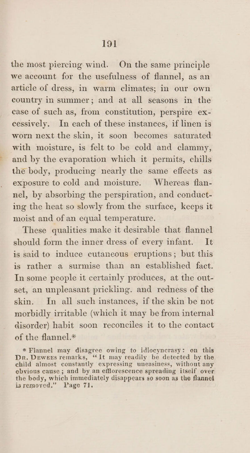 the most piercing wind. On the same principle we account for the usefulness of flannel, as an article of dress, in warm climates; in our own country in summer; and at all seasons in the case of such as, from constitution, perspire ex- cessively. In each of these instances, if linen is worn next the skin, it soon becomes saturated with moisture, is felt to be cold and clammy, and by the evaporation which it permits, chills the body, producing nearly the same effects as exposure to cold and moisture. Whereas flan- nel, by absorbing the perspiration, and conduct- ing the heat so slowly from the surface, keeps it moist and of an equal temperature. These qualities make it desirable that flannel should form the inner dress of every infant. It is said to induce cutaneous eruptions; but this is rather a surmise than an established fact. In some people it certainly produces, at the out- set, an unpleasant prickling. and redness of the skin. In all such instances, if the skin be not morbidly irritable (which it may be from internal disorder) habit soon reconciles it to the contact of the flannel.* * Flannel may disagree owing to idiocyncrasy: on this Dr. Dewees remarks, “‘It may readily be detected by the child almost constantly expressing uneasiness, without any obvious cause; and by an efflorescence spreading itself over the body, which immediately disappears so soon as the flannel isremoved.” Page 71.