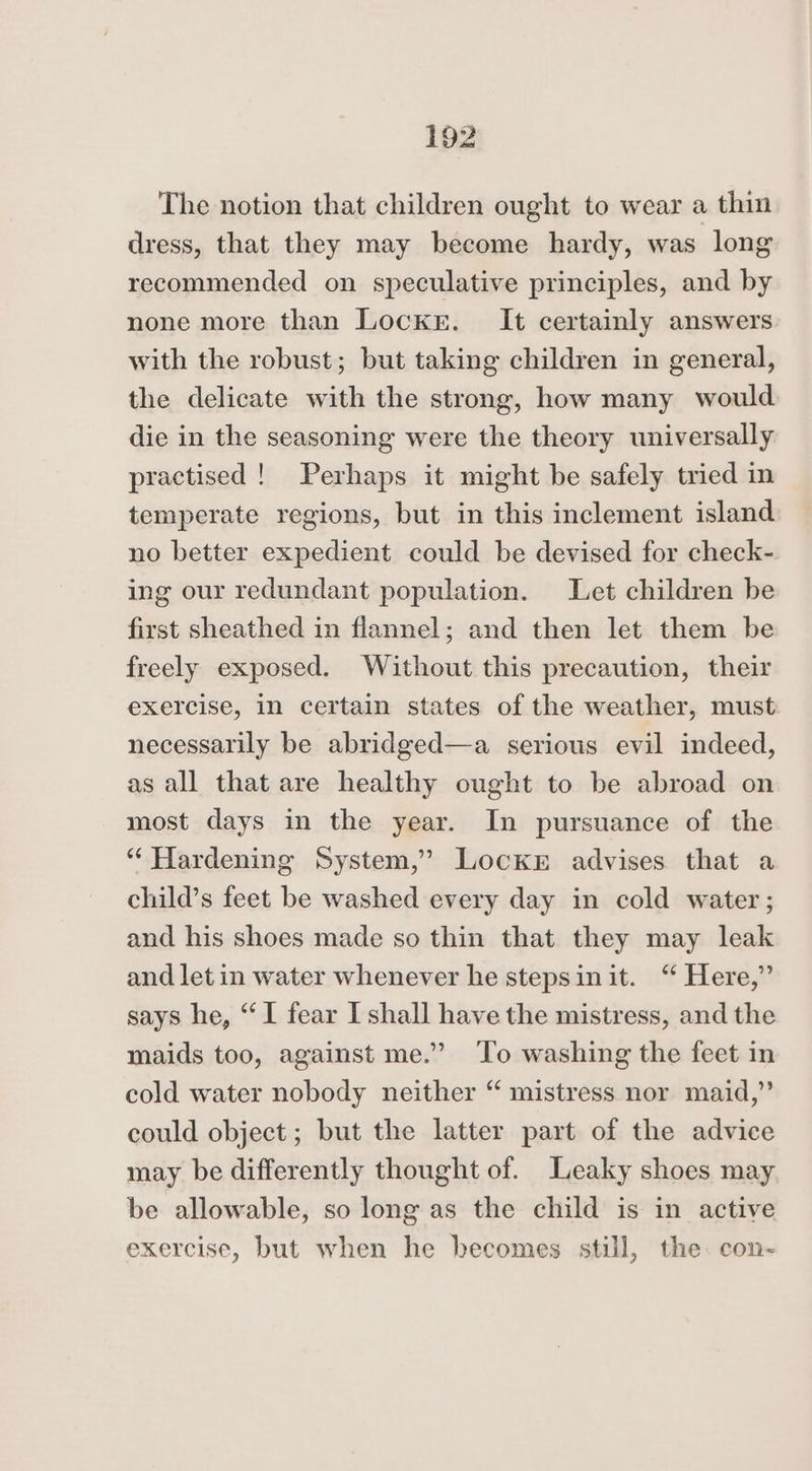 The notion that children ought to wear a thin dress, that they may become hardy, was long recommended on speculative principles, and by none more than Locke. It certainly answers with the robust; but taking children in general, the delicate with the strong, how many would die in the seasoning were the theory universally practised ! Perhaps it might be safely tried in temperate regions, but in this inclement island no better expedient could be devised for check- ing our redundant population. Let children be first sheathed in flannel; and then let them be freely exposed. Without this precaution, their exercise, in certain states of the weather, must necessarily be abridged—a serious evil indeed, as all that are healthy ought to be abroad on most days in the year. In pursuance of the “Hardening System,’ Lockr advises that a child’s feet be washed every day in cold water; and his shoes made so thin that they may leak and let in water whenever he stepsinit. ‘“ Here,” says he, “I fear I shall have the mistress, and the maids too, against me.” To washing the feet in cold water nobody neither “ mistress nor maid,” could object; but the latter part of the advice may be differently thought of. Leaky shoes may be allowable, so long as the child is in active exercise, but when he becomes still, the. con-