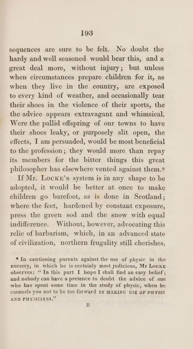 sequences are sure to be felt. No doubt the hardy and well seasoned would bear this, and a great deal more, without injury; but unless when circumstances prepare children for it, as when they live in the country, are exposed to every kind of weather, and occasionally tear their shoes in the violence of their sports, the the advice appears extravagant and whimsical. Were the pallid offspring of our towns to have their shoes leaky, or purposely slit open, the effects, I am persuaded, would be most beneficial to the profession; they would more than repay its members for the bitter things this great philosopher has elsewhere vented against them.* If Mr. Locknr’s system is in any shape to be adopted, it would be better at once to make children go barefoot, as is done in Scotland; where the feet, hardened by constant exposure, press the green sod and the snow with equal indifference. Without, however, advocating this relic of barbarism, which, in an advanced state of civilization, northern frugality still cherishes, * In cautioning parents against the use of physic in the nursery, in which he is certainly most judicious, Mr Locke observes: “In this part I hopelI shall find an easy belief ; and nobody can have a pretence to doubt the advice of one who has spent some time in the study of physic, when he counsels you not to be too forward IN MAKING USE OF PHYSIC AND PHYSICIANS,” R