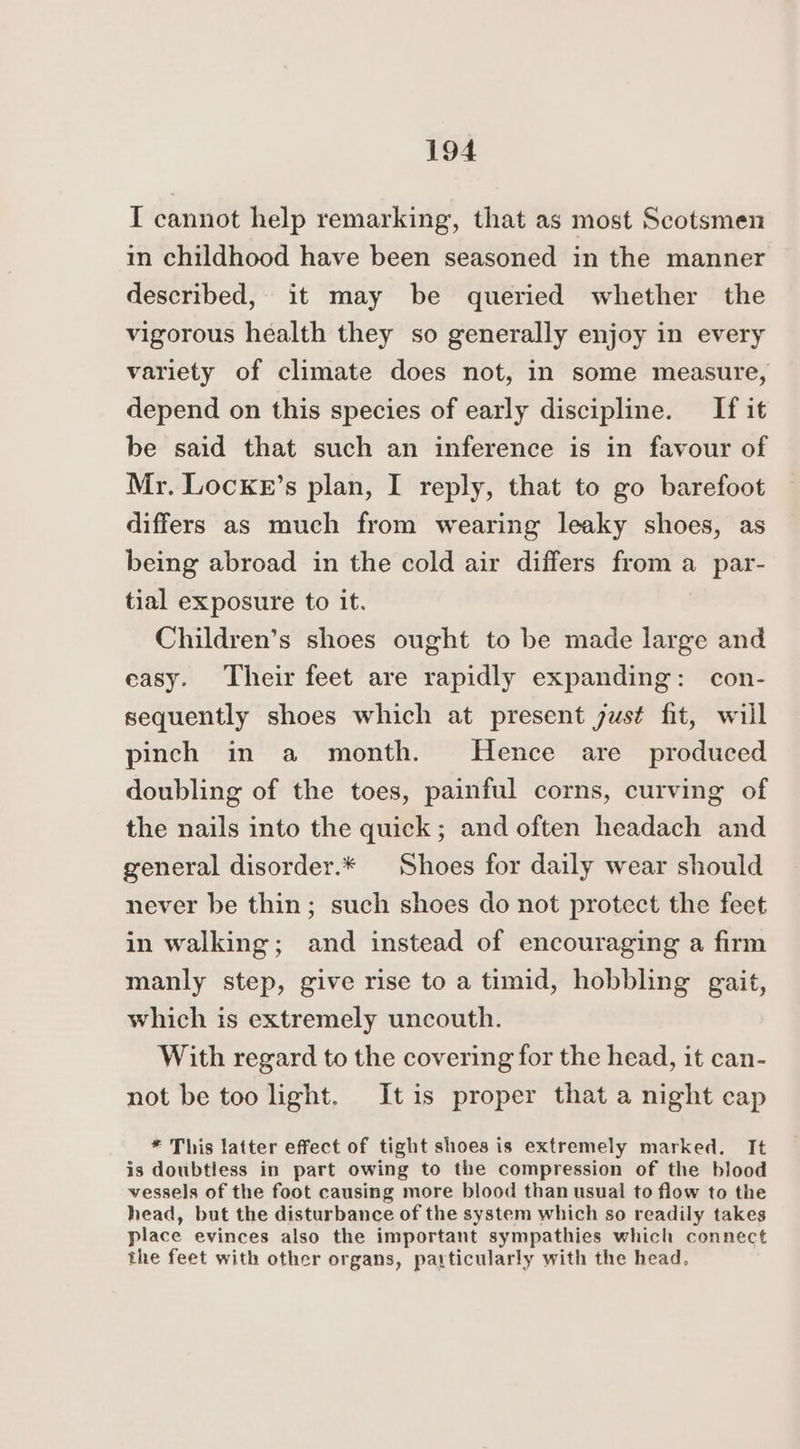 I cannot help remarking, that as most Scotsmen in childhood have been seasoned in the manner described, it may be queried whether the vigorous health they so generally enjoy in every variety of climate does not, in some measure, depend on this species of early discipline. If it be said that such an inference is in favour of Mr. Locke’s plan, I reply, that to go barefoot differs as much from wearing leaky shoes, as being abroad in the cold air differs from a par- tial exposure to it. Children’s shoes ought to be made large and easy. Their feet are rapidly expanding: con- sequently shoes which at present just fit, will pinch in a month. Hence are _ produced doubling of the toes, painful corns, curving of the nails into the quick; and often headach and general disorder.* Shoes for daily wear should never be thin; such shoes do not protect the feet in walking; and instead of encouraging a firm manly step, give rise to a timid, hobbling gait, which is extremely uncouth. With regard to the covering for the head, it can- not be too light. Itis proper that a night cap * This latter effect of tight shoes is extremely marked. It is doubtless in part owing to the compression of the blood vessels of the foot causing more blood than usual to flow to the head, but the disturbance of the system which so readily takes place evinces also the important sympathies which connect the feet with other organs, particularly with the head,