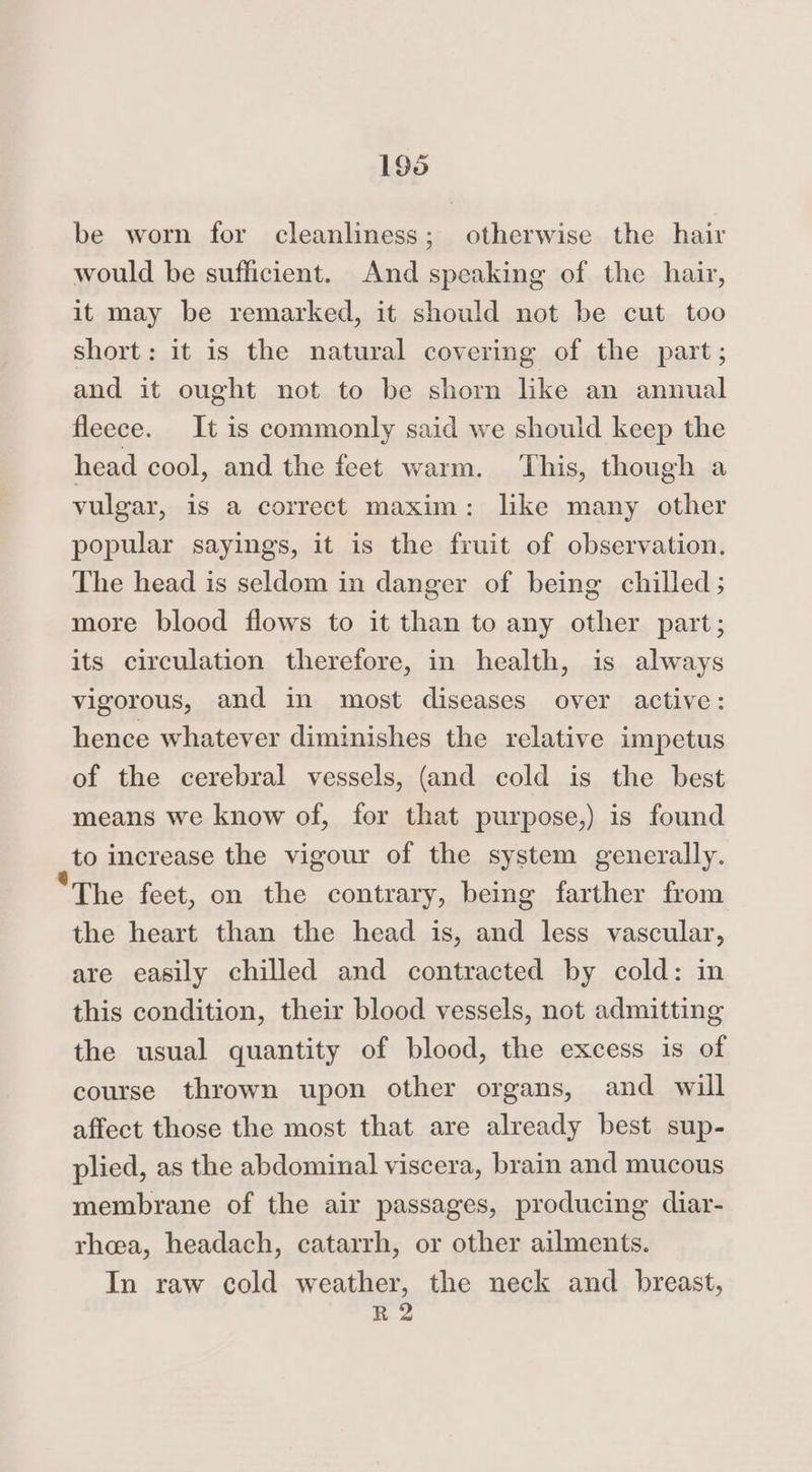 be worn for cleanliness; otherwise the hair would be sufficient. And speaking of the hair, it may be remarked, it should not be cut too short: it is the natural covering of the part; and it ought not to be shorn like an annual fleece. It is commonly said we should keep the head cool, and the feet warm. This, though a vulgar, is a correct maxim: like many other popular sayings, it is the fruit of observation. The head is seldom in danger of being chilled; more blood flows to it than to any other part; its circulation therefore, in health, is always vigorous, and in most diseases over active: hence whatever diminishes the relative impetus of the cerebral vessels, (and cold is the best means we know of, for that purpose,) is found to increase the vigour of the system generally. “The feet, on the contrary, being farther from the heart than the head is, and less vascular, are easily chilled and contracted by cold: in this condition, their blood vessels, not admitting the usual quantity of blood, the excess is of course thrown upon other organs, and will affect those the most that are already best sup- plied, as the abdominal viscera, brain and mucous membrane of the air passages, producing diar- rhea, headach, catarrh, or other ailments. In raw cold weather, the neck and breast, R 2