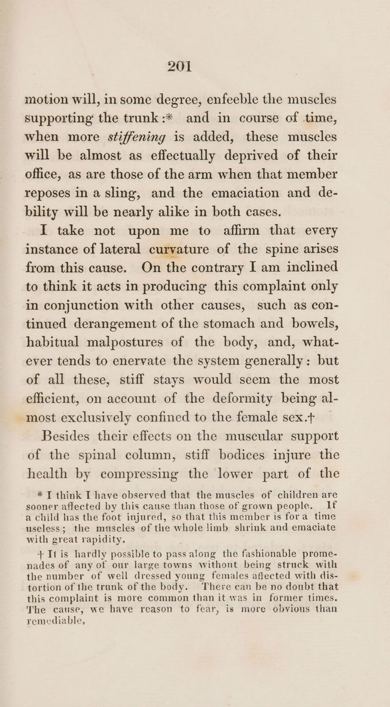 motion will, in some degree, enfeeble the muscles supporting the trunk:* and in course of time, when more stiffening is added, these muscles will be almost as effectually deprived of their office, as are those of the arm when that member reposes in a sling, and the emaciation and de- bility will be nearly alike in both cases. I take not upon me to affirm that every instance of lateral curvature of the spine arises from this cause. On the contrary I am inclined to think it acts in producing this complaint only in conjunction with other causes, such as con- tinued derangement of the stomach and bowels, habitual malpostures of the body, and, what- ever tends to enervate the system generally: but of all these, stiff stays would seem the most efficient, on account of the deformity being al- most exclusively confined to the female sex.t Besides their effects on the muscular support of the spinal column, stiff bodices injure the health by compressing the lower part of the * T think I have observed that the muscles of children are sooner affected by this cause than those of grown people. If a child has the foot injured, so that this member is fora time useless; the muscles of the whole limb shrink and emaciate with great rapidity. , + Itis hardly possible to pass along the fashionable prome- nades of any of our large towns withont being struck with the number of well dressed young females affected with dis- tortion of the trunk of the body. There can be no doubt that this complaint is more common than it was in former times. The cause, we have reason to fear, is more obvious than remediable,