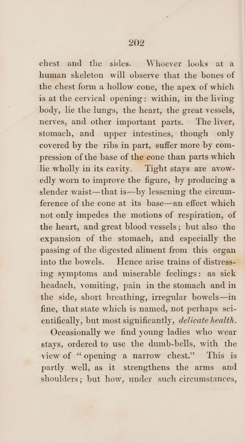 chest and the sides. Whoever looks at a human skeleton will observe that the bones of the chest form a hollow cone, the apex of which is at the cervical opening: within, in the living body, lie the lungs, the heart, the great vessels, nerves, and other important parts. The liver, stomach, and upper intestines, though only covered by the ribs in part, suffer more by com- pression of the base of the cone than parts which lie wholly in its cavity. Tight stays are avow- edly worn to improve the figure, by producing a slender waist—that is—by lessening the circum- ference of the cone at its base—an effect which not only impedes the motions of respiration, of the heart, and great blood vessels; but also the expansion of the stomach, and especially the passing of the digested aliment from this organ into the bowels. Hence arise trains of distress- ing symptoms and miserable feelings: as sick headach, vomiting, pain in the stomach and in the side, short breathing, irregular bowels—in fine, that state which is named, not perhaps sci- entifically, but most significantly, delicate health. Occasionally we find young ladies who wear stays, ordered to use the dumb-bells, with the view of “opening a narrow chest.” This is partly well, as it strengthens the arms and shoulders; but how, under such circumstances,