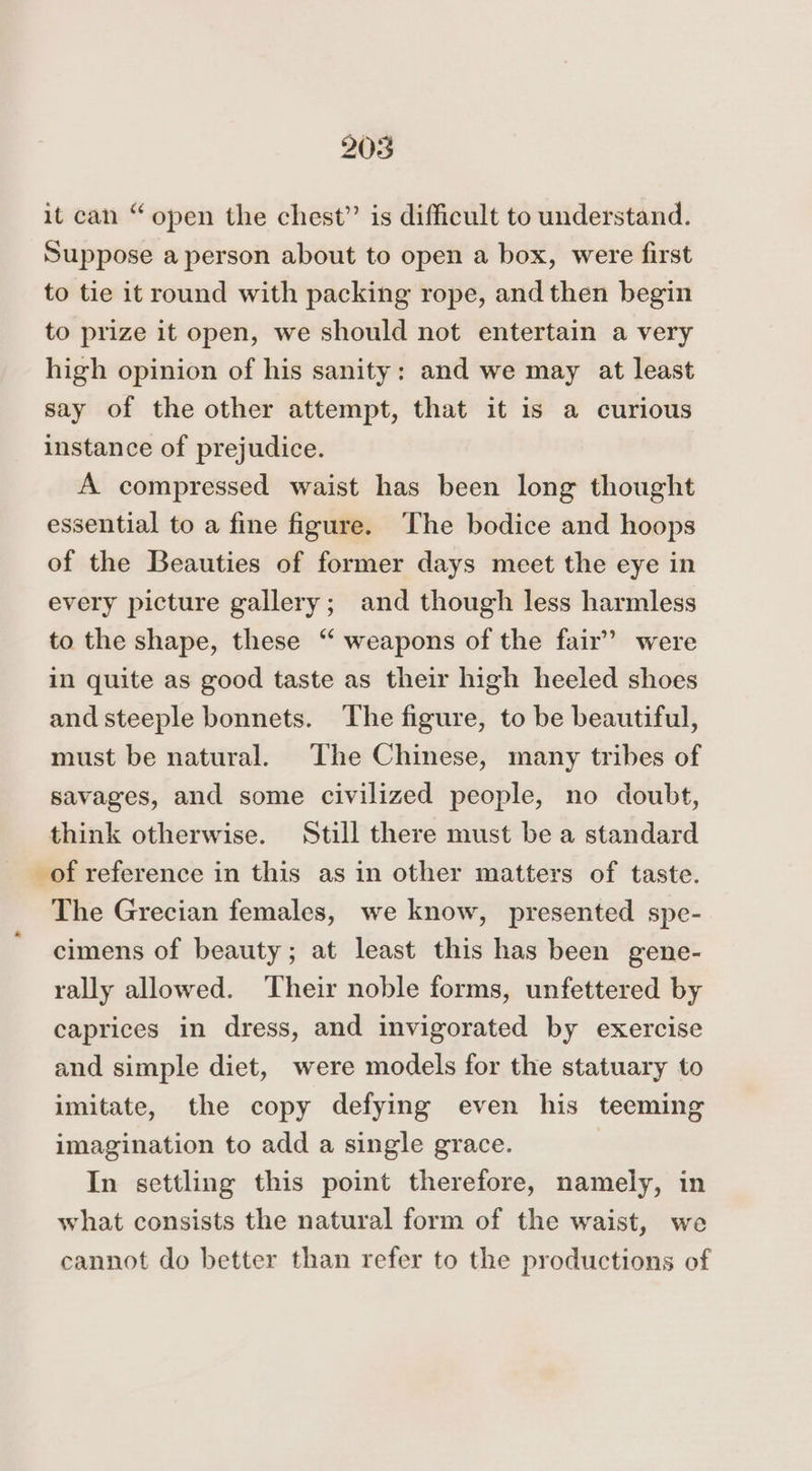 it can “open the chest” is difficult to understand. Suppose a person about to open a box, were first to tie it round with packing rope, and then begin to prize it open, we should not entertain a very high opinion of his sanity: and we may at least say of the other attempt, that it is a curious instance of prejudice. A compressed waist has been long thought essential to a fine figure. The bodice and hoops of the Beauties of former days meet the eye in every picture gallery; and though less harmless to the shape, these “ weapons of the fair” were in quite as good taste as their high heeled shoes and steeple bonnets. The figure, to be beautiful, must be natural. The Chinese, many tribes of savages, and some civilized people, no doubt, think otherwise. Still there must be a standard of reference in this as in other matters of taste. The Grecian females, we know, presented spe- cimens of beauty; at least this has been gene- rally allowed. Their noble forms, unfettered by caprices in dress, and invigorated by exercise and simple diet, were models for the statuary to imitate, the copy defying even his teeming imagination to add a single grace. | In settling this point therefore, namely, in what consists the natural form of the waist, we cannot do better than refer to the productions of